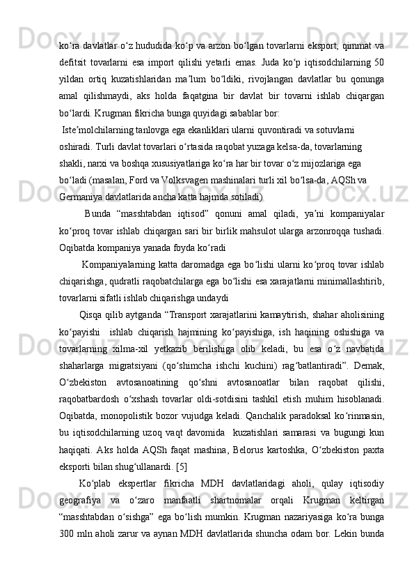 ko ra davlatlar o z hududida ko p va arzon bo lgan tovarlarni eksport, qimmat vaʻ ʻ ʻ ʻ
defitsit   tovarlarni   esa   import   qilishi   yetarli   emas.   Juda   ko p   iqtisodchilarning   50	
ʻ
yildan   ortiq   kuzatishlaridan   ma lum   bo ldiki,   rivojlangan   davlatlar   bu   qonunga	
ʼ ʻ
amal   qilishmaydi,   aks   holda   faqatgina   bir   davlat   bir   tovarni   ishlab   chiqargan
bo lardi. Krugman fikricha bunga quyidagi sabablar bor:	
ʻ
 Iste molchilarning tanlovga ega ekanliklari ularni quvontiradi va sotuvlarni 
ʼ
oshiradi. Turli davlat tovarlari o rtasida raqobat yuzaga kelsa-da, tovarlarning 	
ʻ
shakli, narxi va boshqa xususiyatlariga ko ra har bir tovar o z mijozlariga ega 	
ʻ ʻ
bo ladi (masalan, Ford va Volksvagen mashinalari turli xil bo lsa-da, AQSh va 	
ʻ ʻ
Germaniya davlatlarida ancha katta hajmda sotiladi)
  Bunda   “masshtabdan   iqtisod”   qonuni   amal   qiladi,   ya ni   kompaniyalar	
ʼ
ko proq tovar ishlab chiqargan sari bir birlik mahsulot ularga arzonroqqa tushadi.	
ʻ
Oqibatda kompaniya yanada foyda ko radi	
ʻ
  Kompaniyalarning katta daromadga ega bo lishi  ularni ko proq tovar  ishlab	
ʻ ʻ
chiqarishga, qudratli raqobatchilarga ega bo lishi esa xarajatlarni minimallashtirib,	
ʻ
tovarlarni sifatli ishlab chiqarishga undaydi
Qisqa qilib aytganda “Transport  xarajatlarini  kamaytirish, shahar aholisining
ko payishi     ishlab   chiqarish   hajmining   ko payishiga,   ish   haqining   oshishiga   va	
ʻ ʻ
tovarlarning   xilma-xil   yetkazib   berilishiga   olib   keladi,   bu   esa   o z   navbatida	
ʻ
shaharlarga   migratsiyani   (qo shimcha   ishchi   kuchini)   rag batlantiradi”.   Demak,	
ʻ ʻ
O zbekiston   avtosanoatining   qo shni   avtosanoatlar   bilan   raqobat   qilishi,	
ʻ ʻ
raqobatbardosh   o xshash   tovarlar   oldi-sotdisini   tashkil   etish   muhim   hisoblanadi.	
ʻ
Oqibatda,  monopolistik  bozor   vujudga  keladi.  Qanchalik   paradoksal  ko rinmasin,	
ʻ
bu   iqtisodchilarning   uzoq   vaqt   davomida     kuzatishlari   samarasi   va   bugungi   kun
haqiqati.   Aks   holda   AQSh   faqat   mashina,   Belorus   kartoshka,   O zbekiston   paxta	
ʻ
eksporti bilan shug ullanardi. [5]	
ʻ
Ko plab   ekspertlar   fikricha   MDH   davlatlaridagi   aholi,   qulay   iqtisodiy	
ʻ
geografiya   va   o zaro   manfaatli   shartnomalar   orqali   Krugman   keltirgan	
ʻ
“masshtabdan   o sishga”   ega   bo lish   mumkin.   Krugman   nazariyasiga   ko ra   bunga	
ʻ ʻ ʻ
300 mln aholi zarur va aynan MDH davlatlarida shuncha odam bor. Lekin bunda 