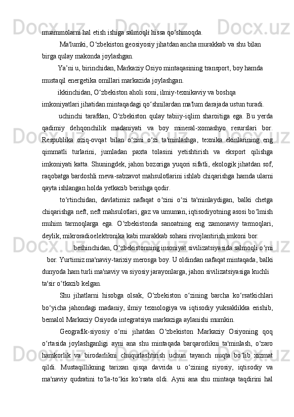muammolarni hal etish ishiga salmoqli hissa qo shmoqda.ʻ
Ma'lumki, O zbekiston geosiyosiy jihatdan ancha murakkab va shu bilan 	
ʻ
birga qulay makonda joylashgan.
 Ya’ni u, birinchidan, Markaziy Osiyo mintaqasining transport, boy hamda 
mustaqil energetika omillari markazida joylashgan.
 ikkinchidan, O zbekiston aholi soni, ilmiy-texnikaviy va boshqa 
ʻ
imkoniyatlari jihatidan mintaqadagi qo shnilardan ma'lum darajada ustun turadi.	
ʻ
  uchinchi   tarafdan,   O zbekiston   qulay   tabiiy-iqlim   sharoitiga   ega.   Bu   yerda	
ʻ
qadimiy   dehqonchilik   madaniyati   va   boy   mineral-xomashyo   resurslari   bor.
Respublika   oziq-ovqat   bilan   o zini   o zi   ta'minlashga,   texnika   ekinlarining   eng	
ʻ ʻ
qimmatli   turlarini,   jumladan   paxta   tolasini   yetishtirish   va   eksport   qilishga
imkoniyati katta. Shuningdek, jahon bozoriga yuqori sifatli, ekologik jihatdan sof,
raqobatga bardoshli meva-sabzavot mahsulotlarini ishlab chiqarishga hamda ularni
qayta ishlangan holda yetkazib berishga qodir.
  to rtinchidan,   davlatimiz   nafaqat   o zini   o zi   ta'minlaydigan,   balki   chetga	
ʻ ʻ ʻ
chiqarishga neft, neft mahsulotlari, gaz va umuman, iqtisodiyotning asosi bo lmish	
ʻ
muhim   tarmoqlarga   ega.   O zbekistonda   sanoatning   eng   zamonaviy   tarmoqlari,	
ʻ
deylik, mikroradioelektronika kabi murakkab sohani rivojlantirish imkoni bor.
 beshinchidan, O zbekistonning insoniyat sivilizatsiyasida salmoqli o rni 
ʻ ʻ
bor. Yurtimiz ma'naviy-tarixiy merosga boy. U oldindan nafaqat mintaqada, balki
dunyoda ham turli ma'naviy va siyosiy jarayonlarga, jahon sivilizatsiyasiga kuchli 
ta'sir o tkazib kelgan.	
ʻ
Shu   jihatlarni   hisobga   olsak,   O zbekiston   o zining   barcha   ko rsatkichlari	
ʻ ʻ ʻ
bo yicha   jahondagi   madaniy,   ilmiy   texnologiya   va   iqtisodiy   yuksaklikka   erishib,	
ʻ
bemalol Markaziy Osiyoda integratsiya markaziga aylanishi mumkin.
Geografik-siyosiy   o rni   jihatdan   O zbekiston   Markaziy   Osiyoning   qoq	
ʻ ʻ
o rtasida   joylashganligi   ayni   ana   shu   mintaqada   barqarorlikni   ta'minlash,   o zaro	
ʻ ʻ
hamkorlik   va   birodarlikni   chuqurlashtirish   uchun   tayanch   nuqta   bo lib   xizmat	
ʻ
qildi.   Mustaqillikning   tarixan   qisqa   davrida   u   o zining   siyosiy,   iqtisodiy   va	
ʻ
ma'naviy   qudratini   to la-to kis   ko rsata   oldi.   Ayni   ana   shu   mintaqa   taqdirini   hal	
ʻ ʻ ʻ 