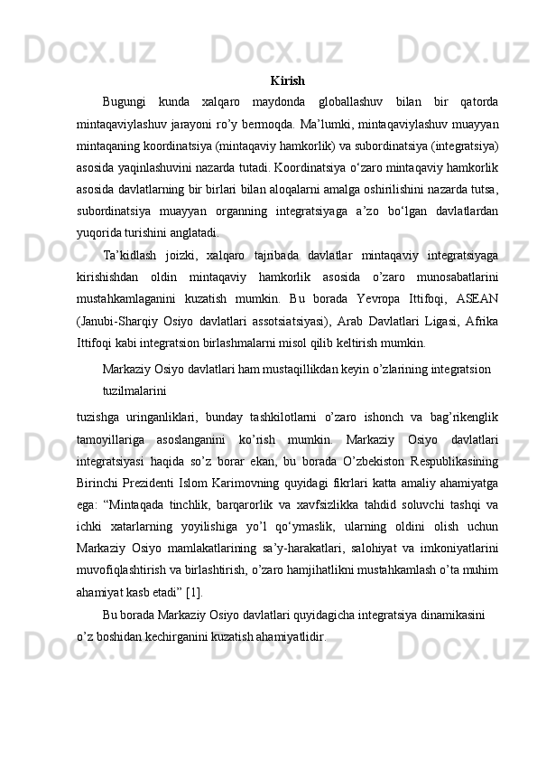 Kirish
Bugungi   kunda   xalqaro   maydonda   globallashuv   bilan   bir   qatorda
mintaqaviylashuv jarayoni ro’y bermoqda. Ma’lumki, mintaqaviylashuv  muayyan
mintaqaning koordinatsiya (mintaqaviy hamkorlik) va subordinatsiya (integratsiya)
asosida yaqinlashuvini nazarda tutadi. Koordinatsiya o‘zaro mintaqaviy hamkorlik
asosida davlatlarning bir birlari bilan aloqalarni amalga oshirilishini nazarda tutsa,
subordinatsiya   muayyan   organning   integratsiyaga   a’zo   bo‘lgan   davlatlardan
yuqorida turishini anglatadi.
Ta’kidlash   joizki,   xalqaro   tajribada   davlatlar   mintaqaviy   integratsiyaga
kirishishdan   oldin   mintaqaviy   hamkorlik   asosida   o’zaro   munosabatlarini
mustahkamlaganini   kuzatish   mumkin.   Bu   borada   Yevropa   Ittifoqi,   ASEAN
(Janubi-Sharqiy   Osiyo   davlatlari   assotsiatsiyasi),   Arab   Davlatlari   Ligasi,   Afrika
Ittifoqi kabi integratsion birlashmalarni misol qilib keltirish mumkin.
Markaziy Osiyo davlatlari ham mustaqillikdan keyin o’zlarining integratsion 
tuzilmalarini
tuzishga   uringanliklari,   bunday   tashkilotlarni   o’zaro   ishonch   va   bag’rikenglik
tamoyillariga   asoslanganini   ko’rish   mumkin.   Markaziy   Osiyo   davlatlari
integratsiyasi   haqida   so’z   borar   ekan,   bu   borada   O’zbekiston   Respublikasining
Birinchi   Prezidenti   Islom   Karimovning   quyidagi   fikrlari   katta   amaliy   ahamiyatga
ega:   “Mintaqada   tinchlik,   barqarorlik   va   xavfsizlikka   tahdid   soluvchi   tashqi   va
ichki   xatarlarning   yoyilishiga   yo’l   qo‘ymaslik,   ularning   oldini   olish   uchun
Markaziy   Osiyo   mamlakatlarining   sa’y-harakatlari,   salohiyat   va   imkoniyatlarini
muvofiqlashtirish va birlashtirish, o’zaro hamjihatlikni mustahkamlash o’ta muhim
ahamiyat kasb etadi” [1].
Bu borada Markaziy Osiyo davlatlari quyidagicha integratsiya dinamikasini 
o’z boshidan kechirganini kuzatish ahamiyatlidir. 