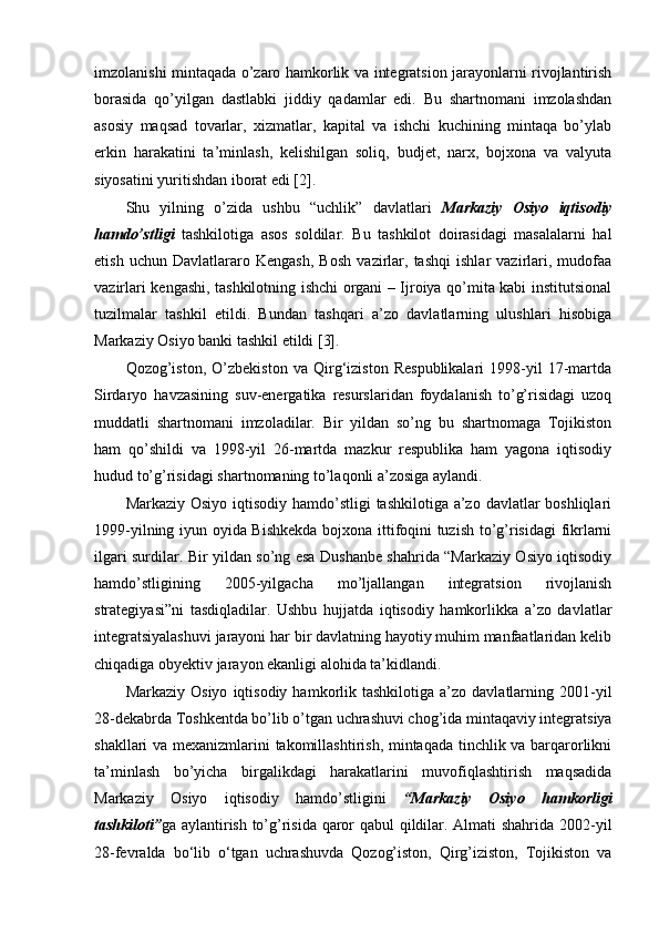 imzolanishi mintaqada o’zaro hamkorlik va integratsion jarayonlarni rivojlantirish
borasida   qo’yilgan   dastlabki   jiddiy   qadamlar   edi.   Bu   shartnomani   imzolashdan
asosiy   maqsad   tovarlar,   xizmatlar,   kapital   va   ishchi   kuchining   mintaqa   bo’ylab
erkin   harakatini   ta’minlash,   kelishilgan   soliq,   budjet,   narx,   bojxona   va   valyuta
siyosatini yuritishdan iborat edi [2].
Shu   yilning   o’zida   ushbu   “uchlik”   davlatlari   Markaziy   Osiyo   iqtisodiy
hamdo’stligi   tashkilotiga   asos   soldilar.   Bu   tashkilot   doirasidagi   masalalarni   hal
etish   uchun   Davlatlararo   Kengash,   Bosh   vazirlar,   tashqi   ishlar   vazirlari,   mudofaa
vazirlari kengashi, tashkilotning ishchi organi – Ijroiya qo’mita kabi institutsional
tuzilmalar   tashkil   etildi.   Bundan   tashqari   a’zo   davlatlarning   ulushlari   hisobiga
Markaziy Osiyo banki tashkil etildi [3].
Qozog’iston,   O’zbekiston   va   Qirg‘iziston   Respublikalari   1998-yil   17-martda
Sirdaryo   havzasining   suv-energatika   resurslaridan   foydalanish   to’g’risidagi   uzoq
muddatli   shartnomani   imzoladilar.   Bir   yildan   so’ng   bu   shartnomaga   Tojikiston
ham   qo’shildi   va   1998-yil   26-martda   mazkur   respublika   ham   yagona   iqtisodiy
hudud to’g’risidagi shartnomaning to’laqonli a’zosiga aylandi.
Markaziy Osiyo iqtisodiy hamdo’stligi  tashkilotiga a’zo davlatlar boshliqlari
1999-yilning iyun oyida Bishkekda bojxona ittifoqini tuzish to’g’risidagi fikrlarni
ilgari surdilar. Bir yildan so’ng esa Dushanbe shahrida “Markaziy Osiyo iqtisodiy
hamdo’stligining   2005-yilgacha   mo’ljallangan   integratsion   rivojlanish
strategiyasi”ni   tasdiqladilar.   Ushbu   hujjatda   iqtisodiy   hamkorlikka   a’zo   davlatlar
integratsiyalashuvi jarayoni har bir davlatning hayotiy muhim manfaatlaridan kelib
chiqadiga obyektiv jarayon ekanligi alohida ta’kidlandi.
Markaziy  Osiyo   iqtisodiy  hamkorlik  tashkilotiga   a’zo  davlatlarning  2001-yil
28-dekabrda Toshkentda bo’lib o’tgan uchrashuvi chog’ida mintaqaviy integratsiya
shakllari va mexanizmlarini takomillashtirish, mintaqada tinchlik va barqarorlikni
ta’minlash   bo’yicha   birgalikdagi   harakatlarini   muvofiqlashtirish   maqsadida
Markaziy   Osiyo   iqtisodiy   hamdo’stligini   “Markaziy   Osiyo   hamkorligi
tashkiloti” ga aylantirish to’g’risida qaror qabul qildilar. Almati shahrida 2002-yil
28-fevralda   bo‘lib   o‘tgan   uchrashuvda   Qozog’iston,   Qirg’iziston,   Tojikiston   va 