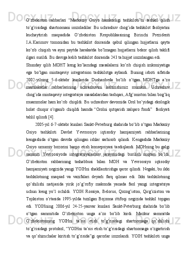 O’zbekiston   rahbarlari   “Markaziy   Osiyo   hamkorligi   tashkiloti”ni   tashkil   qilish
to’g’risidagi  shartnomani  imzoladilar. Bu uchrashuv chog’ida tashkilot  faoliyatini
kuchaytirish   maqsadida   O’zbekiston   Respublikasining   Birinchi   Prezidenti
I.A.Karimov   tomonidan   bu   tashkilot   doirasida   qabul   qilingan   hujjatlarni   qayta
ko’rib  chiqish  va   ayni   paytda  harakatda  bo’lmagan   hujjatlarni  bekor  qilish  taklifi
ilgari surildi. Bu davrga kelib tashkilot doirasida 243 ta hujjat imzolangan edi.
Shunday   qilib   MOHT   keng   ko’lamdagi   masalalarni   ko’rib   chiqish   imkoniyatiga
ega   bo’lgan   mintaqaviy   integratsion   tashkilotga   aylandi.   Buning   isboti   sifatida
2002-yilning   5-6-oktabr   kunlarida   Dushanbeda   bo’lib   o’tgan   MOHTga   a’zo
mamlakatlar   rahbarlarining   uchrashuvini   keltirishimiz   mumkin.   Uchrashuv
chog’ida mintaqaviy integratsiya masalalaridan tashqari, Afg’oniston bilan bog’liq
muammolar ham ko’rib chiqildi. Bu uchrashuv davomida Orol bo’yidagi ekologik
holat   chuqur   o’rganib   chiqildi   hamda   “Orolni   qutqarish   xalqaro   fondi”     faoliyati
tahlil qilindi [4].
2005-yil 6-7-oktabr kunlari Sankt-Peterburg shahrida bo‘lib o’tgan Markaziy
Osiyo   tashkiloti   Davlat   Yevroosiyo   iqtisodiy   hamjamiyati   rahbarlarining
kengashida   o’tgan   davrda   qilingan   ishlar   sarhisob   qilindi.   Kengashda   Markaziy
Osiyo   umumiy   bozorini   barpo   etish   konsepsiyasi   tasdiqlandi.   MOHning   bu   galgi
sammiti   Yevroosiyoda   integratsiyalashuv   jarayonidagi   burilish   nuqtasi   bo’ldi.
O’zbekiston   rahbarining   tashabbusi   bilan   MOH   va   Yevroosiyo   iqtisodiy
hamjamiyati negizida yangi YOIHni shakllantirishga qaror qilindi. Negaki, bu ikki
tashkilotning   maqsad   va   vazifalari   deyarli   farq   qilmas   edi.   Ikki   tashkilotning
qo’shilishi   natijasida   yirik   jo’g’rofiy   makonda   yanada   faol   yangi   integratsiya
uchun   keng   yo’l   ochildi.   YOIH   Rossiya,   Belorus,   Qozog’iston,   Qirg’iziston   va
Tojikiston   o’rtasida   1995-yilda   tuzilgan   Bojxona   ittifoqi   negizida   tashkil   topgan
edi.   YOIHning   2006-yil   24-25-yanvar   kunlari   Sankt-Peterburg   shahrida   bo’lib
o‘tgan   sammitida   O’zbekiston   unga   a’zo   bo’lib   kirdi.   Mazkur   sammitda
O‘zbekistonning   YOIHni   ta’sis   etish   to’g’risidagi   shartnomaga   qo’shilishi
to’g’risidagi  protokol, “YOIHni  ta’sis  etish to’g’risidagi  shartnomaga o’zgartirish
va   qo’shimchalar   kiritish   to’g’risida”gi   qarorlar   imzolandi.   YOIH   tashkiloti   unga 