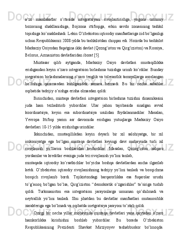 a’zo   mamlakatlar   o’rtasida   integratsiyani   rivojlantirishga,   yagona   umumiy
bozorning   shakllanishiga,   Bojxona   ittifoqiga,   erkin   savdo   zonasining   tashkil
topishiga ko’maklashadi. Lekin O’zbekiston iqtisodiy manfaatlariga zid bo’lganligi
uchun Respublikamiz 2008-yilda bu tashkilotdan chiqqan edi. Hozirda bu tashkilot
Markaziy Osiyodan faqatgina ikki davlat (Qozog’iston va Qirg’iziston) va Rossiya,
Belorus, Armaniston davlatlaridan iborat [5].
Muxtasar   qilib   aytganda,   Markaziy   Osiyo   davlatlari   mustaqillikka
erishgandan keyin o’zaro integratsion birlashma tuzishga urinib ko’rdilar. Bunday
inegratsion birlashmalarning o’zaro tenglik va tolerantlik tamoyillarga asoslangan
bo‘lishiga   qaramasdan   kutilganidek   samara   bermadi.   Bu   bir   necha   sabablar
oqibatida tadrijiy o’sishga erisha olmasdan qoldi:
Birinchidan,   mintaqa   davlatlari   integratsion   birlashma   tuzishni   dinamikasini
juda   ham   tezlashtirib   yubordilar.   Ular   jahon   tajribasida   sinalgan   avval
koordinatsiya,   keyin   esa   subordinatsiya   usulidan   foydalanmadilar.   Masalan,
Yevropa   Ittifoqi   yarim   asr   davomida   erishgan   yutuqlarga   Markaziy   Osiyo
davlatlari 10-15 yilda erishishga urindilar.
Ikkinchidan,   mustaqillikdan   keyin   deyarli   bir   xil   salohiyatga,   bir   xil
imkoniyatga   ega   bo‘lgan   mintaqa   davlatlari   keyingi   davr   mobaynida   turli   xil
rivojlanish   yo’llarini   boshlaridan   kechirdilar.   Masalan,   Qozog’iston   xalqaro
yordamlar va kreditlar evaziga juda tez rivojlanish yo’lini tanlab,
mintaqada   iqtisodiy   ko’rsatkichlar   bo’yicha   boshqa   davlatlardan   ancha   ilgarilab
ketdi.   O’zbekiston   iqtisodiy   rivojlanishning   tadrijiy   yo’lini   tanladi   va   bosqichma
bosqich   rivojlanib   bordi.   Tojikistondagi   barqarorlikka   esa   fuqarolar   urushi
to’g’anoq   bo’lgan   bo’lsa,   Qirg’iziston   “demokratik   o’zgarishlar”   ta’siriga   tushib
qoldi.   Turkmaniston   esa   integratsion   jarayonlarga   umuman   qo’shilmadi   va
neytrallik   yo’lini   tanladi.   Shu   jihatdan   bu   davlatlar   manfaatlari   mutanosiblik
xarakteriga ega bo’lmadi va oqibatda inetgratsiya jarayoni to’xtab qoldi.
Oxirgi   bir   necha   yillar   mobaynida   mintaqa   davlatlari   yana   qaytadan   o’zaro
hamkorlikka   kirishishni   boshlab   yubordilar.   Bu   borada   O’zbekiston
Respublikasining   Prezidenti   Shavkat   Mirziyoyev   tashabbuskor   bo’lmoqda. 