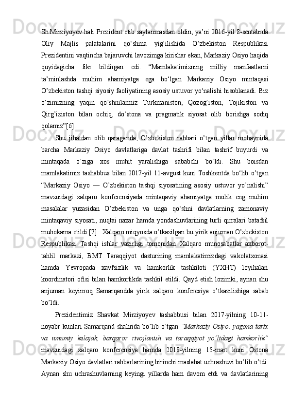 Sh.Mirziyoyev hali Prezident etib saylanmasdan oldin, ya’ni 2016-yil 8-sentabrda
Oliy   Majlis   palatalarini   qo‘shma   yig’ilishida   O‘zbekiston   Respublikasi
Prezidentini vaqtincha bajaruvchi lavozimga kirishar ekan, Markaziy Osiyo haqida
quyidagicha   fikr   bildirgan   edi:   “Mamlakatimizning   milliy   manfaatlarni
ta’minlashda   muhim   ahamiyatga   ega   bo‘lgan   Markaziy   Osiyo   mintaqasi
O’zbekiston tashqi siyosiy faoliyatining asosiy ustuvor yo‘nalishi hisoblanadi. Biz
o‘zimizning   yaqin   qo’shnilarmiz   Turkmaniston,   Qozog’iston,   Tojikiston   va
Qirg’iziston   bilan   ochiq,   do‘stona   va   pragmatik   siyosat   olib   borishga   sodiq
qolamiz”[6].
Shu   jihatdan   olib   qaraganda,   O’zbekiston   rahbari   o’tgan   yillar   mobaynida
barcha   Markaziy   Osiyo   davlatlariga   davlat   tashrifi   bilan   tashrif   buyurdi   va
mintaqada   o’ziga   xos   muhit   yaralishiga   sababchi   bo‘ldi.   Shu   boisdan
mamlakatimiz   tashabbus   bilan   2017-yil   11-avgust   kuni   Toshkentda   bo‘lib   o’tgan
“Markaziy   Osiyo   —   O’zbekiston   tashqi   siyosatining   asosiy   ustuvor   yo’nalishi”
mavzuidagi   xalqaro   konferensiyada   mintaqaviy   ahamiyatga   molik   eng   muhim
masalalar   yuzasidan   O’zbekiston   va   unga   qo‘shni   davlatlarning   zamonaviy
mintaqaviy   siyosati,   nuqtai   nazar   hamda   yondashuvlarining   turli   qirralari   batafsil
muhokama etildi [7].  Xalqaro miqyosda o’tkazilgan bu yirik anjuman O’zbekiston
Respublikasi   Tashqi   ishlar   vazirligi   tomonidan   Xalqaro   munosabatlar   axborot-
tahlil   markazi,   BMT   Taraqqiyot   dasturining   mamlakatimizdagi   vakolatxonasi
hamda   Yevropada   xavfsizlik   va   hamkorlik   tashkiloti   (YXHT)   loyihalari
koordinatori  ofisi  bilan hamkorlikda tashkil  etildi. Qayd etish lozimki, aynan  shu
anjuman   keyinroq   Samarqandda   yirik   xalqaro   konferesiya   o’tkazilishiga   sabab
bo’ldi.
Prezidentimiz   Shavkat   Mirziyoyev   tashabbusi   bilan   2017-yilning   10-11-
noyabr kunlari Samarqand shahrida bo’lib o’tgan   “Markaziy  Osiyo:  yagona tarix
va   umumiy   kelajak,   barqaror   rivojlanish   va   taraqqiyot   yo’lidagi   hamkorlik”
mavzuidagi   xalqaro   konferensiya   hamda   2018-yilning   15-mart   kuni   Ostona
Markaziy Osiyo davlatlari rahbarlarining birinchi maslahat uchrashuvi bo’lib o’tdi.
Aynan   shu   uchrashuvlarning   keyingi   yillarda   ham   davom   etdi   va   davlatlarining 