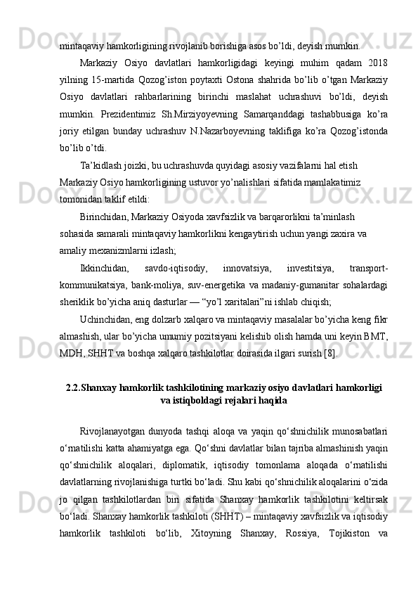 mintaqaviy hamkorligining rivojlanib borishiga asos bo’ldi, deyish mumkin.
Markaziy   Osiyo   davlatlari   hamkorligidagi   keyingi   muhim   qadam   2018
yilning   15-martida   Qozog’iston   poytaxti   Ostona   shahrida   bo’lib   o’tgan   Markaziy
Osiyo   davlatlari   rahbarlarining   birinchi   maslahat   uchrashuvi   bo’ldi,   deyish
mumkin.   Prezidentimiz   Sh.Mirziyoyevning   Samarqanddagi   tashabbusiga   ko’ra
joriy   etilgan   bunday   uchrashuv   N.Nazarboyevning   taklifiga   ko’ra   Qozog’istonda
bo’lib o’tdi.
Ta’kidlash joizki, bu uchrashuvda quyidagi asosiy vazifalarni hal etish 
Markaziy Osiyo hamkorligining ustuvor yo’nalishlari sifatida mamlakatimiz 
tomonidan taklif etildi:
Birinchidan, Markaziy Osiyoda xavfsizlik va barqarorlikni ta’minlash 
sohasida samarali mintaqaviy hamkorlikni kengaytirish uchun yangi zaxira va 
amaliy mexanizmlarni izlash;
Ikkinchidan,   savdo-iqtisodiy,   innovatsiya,   investitsiya,   transport-
kommunikatsiya,   bank-moliya,   suv-energetika   va   madaniy-gumanitar   sohalardagi
sheriklik bo’yicha aniq dasturlar — “yo’l xaritalari”ni ishlab chiqish;
Uchinchidan, eng dolzarb xalqaro va mintaqaviy masalalar bo’yicha keng fikr
almashish, ular bo’yicha umumiy pozitsiyani kelishib olish hamda uni keyin BMT,
MDH, SHHT va boshqa xalqaro tashkilotlar doirasida ilgari surish [8].
2.2.Shanxay hamkorlik tashkilotining markaziy osiyo davlatlari hamkorligi
va istiqboldagi rejalari haqida
Rivojlanayotgan   dunyoda   tashqi   aloqa   va   yaqin   qo‘shnichilik   munosabatlari
o‘rnatilishi katta ahamiyatga ega. Qo‘shni davlatlar bilan tajriba almashinish yaqin
qo‘shnichilik   aloqalari,   diplomatik,   iqtisodiy   tomonlama   aloqada   o‘rnatilishi
davlatlarning rivojlanishiga turtki bo‘ladi. Shu kabi qo‘shnichilik aloqalarini o‘zida
jo   qilgan   tashkilotlardan   biri   sifatida   Shanxay   hamkorlik   tashkilotini   keltirsak
bo‘ladi. Shanxay hamkorlik tashkiloti (SHHT) – mintaqaviy xavfsizlik va iqtisodiy
hamkorlik   tashkiloti   bo‘lib,   Xitoyning   Shanxay,   Rossiya,   Tojikiston   va 