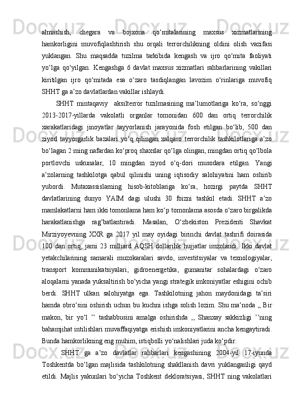 almashish,   chegara   va   bojxona   qo‘mitalarining   maxsus   xizmatlarining
hamkorligini   muvofiqlashtirish   shu   orqali   terrorchilikning   oldini   olish   vazifasi
yuklangan.   Shu   maqsadda   tuzilma   tarkibida   kengash   va   ijro   qo‘mita   faoliyati
yo‘lga   qo‘yilgan.   Kengashga   6   davlat   maxsus   xizmatlari   rahbarlarining   vakillari
kiritilgan   ijro   qo‘mitada   esa   o‘zaro   tasdiqlangan   lavozim   o‘rinlariga   muvofiq
SHHT ga a’zo davlatlardan vakillar ishlaydi.
SHHT   mintaqaviy     aksilterror   tuzilmasining   ma’lumotlariga   ko‘ra,   so‘nggi
2013-2017-yillarda   vakolatli   organlar   tomonidan   600   dan   ortiq   terrorchilik
xarakatlaridagi   jinoyatlar   tayyorlanish   jarayonida   fosh   etilgan   bo‘lib,   500   dan
ziyod   tayyorgarlik   bazalari   yo‘q   qilingan   xalqaro   terrorchilik   tashkilotlariga   a’zo
bo‘lagan 2 ming nafardan ko‘proq shaxslar qo‘lga olingan, mingdan ortiq qo‘lbola
portlovchi   uskunalar,   10   mingdan   ziyod   o‘q-dori   musodara   etilgan.   Yangi
a’zolarning   tashkilotga   qabul   qilinishi   uning   iqtisodiy   salohiyatini   ham   oshirib
yubordi.   Mutaxassislarning   hisob-kitoblariga   ko‘ra,   hozirgi   paytda   SHHT
davlatlarining   dunyo   YAIM   dagi   ulushi   30   foizni   tashkil   etadi.   SHHT   a’zo
mamlakatlarni ham ikki tomonlama ham ko‘p tomonlama asosda o‘zaro birgalikda
harakatlanishga   rag‘batlantiradi.   Masalan,   O‘zbekiston   Prezidenti   Shavkat
Mirziyoyevning   XXR   ga   2017   yil   may   oyidagi   birinchi   davlat   tashrifi   doirasida
100   dan   ortiq,   jami   23   milliard   AQSH   dollarilik   hujjatlar   imzolandi.   Ikki   davlat
yetakchilarining   samarali   muzokaralari   savdo,   investitsiyalar   va   texnologiyalar,
transport   kommunikatsiyalari,   gidroenergetika,   gumanitar   sohalardagi   o‘zaro
aloqalarni yanada yuksaltirish bo‘yicha yangi strategik imkoniyatlar eshigini ochib
berdi.   SHHT   ulkan   salohiyatga   ega.   Tashkilotning   jahon   maydonidagi   ta’siri
hamda obro‘sini oshirish uchun bu kuchni ishga solish lozim. Shu ma’noda ,, Bir
makon,   bir   yo‘l   ’’   tashabbusini   amalga   oshirishda   ,,   Shanxay   sakkizligi   ’’ning
bahamjihat intilishlari muvaffaqiyatga erishish imkoniyatlarini ancha kengaytiradi.
Bunda hamkorlikning eng muhim, istiqbolli yo‘nalishlari juda ko‘pdir.
  SHHT   ga   a’zo   davlatlar   rahbarlari   kengashining   2004-yil   17-iyunda
Toshkentda   bo‘lgan   majlisida   tashkilotning   shakllanish   davri   yuklanganligi   qayd
etildi.   Majlis   yakunlari   bo‘yicha   Toshkent   dekloratsiyasi,   SHHT   ning   vakolatlari 