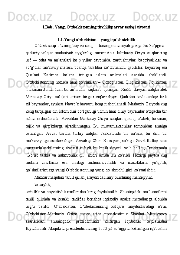 I.Bob. Yangi O zbekistonning tinchlikparvar tashqi siyosatiʻ
1.1.Yangi o zbekiston – yangi qo shnichilik	
ʻ ʻ
O zbek xalqi o zining boy va rang — barang madaniyatiga ega. Bu ko pgina	
ʻ ʻ ʻ
qadimiy   xalqlar   madaniyati   uyg unligi   samarasidir.   Markaziy   Osiyo   xalqlarining	
ʻ
urf   —   odat   va   an analari   ko p   yillar   davomida,   zardushtiylar,   baqtriyaliklar   va	
ʼ ʻ
so g dlar   ma naviy   merosi,   boshqa   tarafdan   ko chmanchi   qabilalar,   keyinroq   esa	
ʻ ʻ ʼ ʻ
Qur oni   Karimda   ko zda   tutilgan   islom   an analari   asosida   shakllandi.
ʼ ʻ ʼ
O zbekistonning   hozirda   ham   qo shnilari   –   Qozog iston,   Qirg iziston,   Tojikiston,	
ʻ ʻ ʻ ʻ
Turkmanistonda   ham   bu   an analar   saqlanib   qolingan.   Xuddi   slavyan   xalqlaridek	
ʼ
Markaziy   Osiyo   xalqlari   tarixan   birga   rivojlanishgan.   Qadrdon   davlatlardagi   turli
xil bayramlar, ayniqsa Navro z bayrami keng nishonlanadi. Markaziy Osiyoda eng
ʻ
keng tarqalgan din Islom dini bo lganligi uchun ham diniy bayramlar o zgacha bir	
ʻ ʻ
ruhda   nishonlanadi.   Avvaldan   Markaziy   Osiyo   xalqlari   qozoq,   o zbek,   turkman,	
ʻ
tojik   va   qirg izlarga   ajratilinmagan.   Bu   mustamlakachilar   tomonidan   amalga	
ʻ
oshirilgan.   Avval   barcha   turkiy   xalqlar   Turkistonda   bir   an ana,   bir   din,   bir	
ʼ
ma naviyatga asoslanishgan. Avvaliga Chor  Rossiyasi, so ngra Sovet Ittifoqi kabi	
ʼ ʻ
mustamlakachilarning   siyosati   tufayli   bu   birlik   deyarli   yo q   bo ldi,   Turkistonda	
ʻ ʻ
“Bo lib   tashla   va   hukmronlik   qil”   shiori   ostida   ish   ko rildi.   Hozirgi   paytda   eng	
ʻ ʻ
muhim   vazifamiz   esa   oradagi   tushunmovchilik   va   masofalarni   yo qotib,	
ʻ
qo shnilarimizga yangi O zbekistonning yangi qo shnichiligini ko rsatishdir.	
ʻ ʻ ʻ ʻ
Mazkur maqolani tahlil qilish jarayonida ilmiy bilishning mantiqiylik, 
tarixiylik,
izchillik va obyektivlik usullaridan keng foydalanildi. Shuningdek, ma lumotlarni	
ʼ
tahlil   qilishda   va   kerakli   takliflar   berishda   iqtisodiy   analiz   metodlariga   alohida
urg u   berildi.   O zbekiston,   O zbekistonning   xalqaro   maydonlaridagi   o rni,	
ʻ ʻ ʻ ʻ
O zbekiston-Markaziy   Osiyo   mavzularida   prezidentimiz   Shavkat   Mirziyoyev
ʻ
asarlaridan,   shuningdek   prezidentimiz   keltirgan   iqtiboslar   to plamidan	
ʻ
foydalanildi. Maqolada prezidentimizning 2020-yil so nggida keltirilgan iqtiboslari	
ʻ 