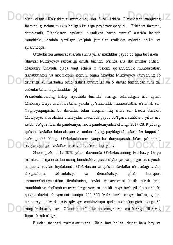 o rin   olgan.   Ko rishimiz   mumkinki,   shu   5   yil   ichida   O zbekiston   xalqiningʻ ʻ ʻ
farovonligi uchun muhim bo lgan ishlarga poydevor qo yildi.   “Erkin va farovon,	
ʻ ʻ
demokratik   O zbekiston   davlatini   birgalikda   barpo   etamiz”   asarida   ko rish	
ʻ ʻ
mumkinki,   kitobda   yozilgan   ko plab   jumlalar   reallikka   aylanib   bo ldi   va	
ʻ ʻ
aylanmoqda.
O zbekiston munosabatlarida ancha yillar muzliklar paydo bo lgan bo lsa-da	
ʻ ʻ ʻ
Shavkat   Mirziyoyev   rahbarligi   ostida   birinchi   o rinda   ana   shu   muzlar   eritildi.	
ʻ
Markaziy   Osiyoda   qisqa   vaqt   ichida   «   Yaxshi   qo shnichilik   munosabatlari	
ʻ
tashabbuskori   va   arxitektori»   nomini   olgan   Shavkat   Mirziyoyev   dunyoning   15
davlatiga   40   martadan   ortiq   tashrif   buyurdilar   va   5   davlat   tomonidan   turli   xil
ordenlar bilan taqdirlandilar. [6]
Prezidentimizning   tashqi   siyosatda   birinchi   amalga   oshiradigan   ishi   aynan
Markaziy Osiyo davlatlari bilan yaxshi qo shnichilik   munosabatlari o rnatish edi.	
ʻ ʻ
Yaqin-yaqingacha   bu   davlatlar   bilan   aloqalar   iliq   emas   edi.   Lekin   Shavkat
Mirziyoyev sharofatlari bilan yillar davomida paydo bo lgan muzliklar 1 yilda erib	
ʻ
ketdi.  To g ri   hozirda  pandemiya,  lekin  pandemiyadan   oldingi  2017-2019  yildagi	
ʻ ʻ
qo shni  davlatlar bilan aloqani va undan oldingi paytdagi aloqalarni bir taqqoslab	
ʻ
ko ringchi?!   Yangi   O zbekistonimiz   yangicha   dunyoqarash   bilan   jahonning
ʻ ʻ
rivojlanayotgan davlatlari orasida o z o rnini topayabdi.	
ʻ ʻ
Shuningdek,   2017-2020   yillar   davomida   O zbekistonning   Markaziy   Osiyo	
ʻ
mamlakatlariga nisbatan ochiq, konstruktiv, puxta o ylangan va pragmatik siyosati	
ʻ
natijasida suvdan foydalanish, O zbekiston va qo shni  davlatlar o rtasidagi  davlat	
ʻ ʻ ʻ
chegaralarini   delimitatsiya   va   demarkatsiya   qilish,   transport
kommunikatsiyalaridan   foydalanish,   davlat   chegaralarini   kesib   o tish   kabi	
ʻ
murakkab va chalkash muammolarga yechim  topildi. Agar besh yil oldin o zbek-	
ʻ
qirg iz   davlat   chegarasini   kuniga   200−300   kishi   kesib   o tgan   bo lsa,   global	
ʻ ʻ ʻ
pandemiya   ta sirida   joriy   qilingan   cheklovlarga   qadar   bu   ko rsatgich   kuniga   30	
ʼ ʻ
ming   kishiga   yetgan,   O zbekiston-Tojikiston   chegarasini   esa   kuniga   20   ming	
ʻ
fuqaro kesib o tgan.	
ʻ
Bundan   tashqari   mamlakatimizda   “Xalq   boy   bo lsa,   davlat   ham   boy   va	
ʻ 