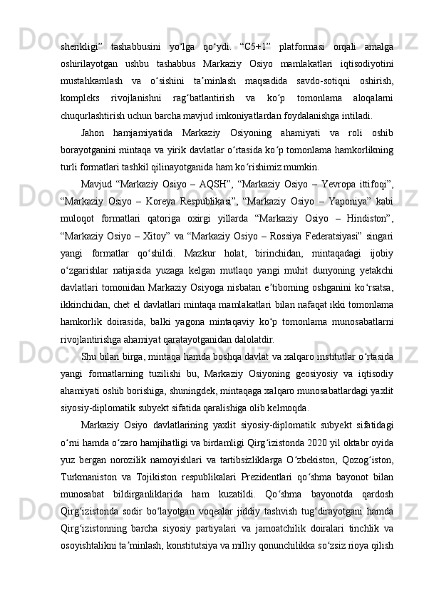 sherikligi”   tashabbusini   yo lga   qo ydi.   “C5+1”   platformasi   orqali   amalgaʻ ʻ
oshirilayotgan   ushbu   tashabbus   Markaziy   Osiyo   mamlakatlari   iqtisodiyotini
mustahkamlash   va   o sishini   ta minlash   maqsadida   savdo-sotiqni   oshirish,	
ʻ ʼ
kompleks   rivojlanishni   rag batlantirish   va   ko p   tomonlama   aloqalarni	
ʻ ʻ
chuqurlashtirish uchun barcha mavjud imkoniyatlardan foydalanishga intiladi.
Jahon   hamjamiyatida   Markaziy   Osiyoning   ahamiyati   va   roli   oshib
borayotganini mintaqa va yirik davlatlar o rtasida ko p tomonlama hamkorlikning	
ʻ ʻ
turli formatlari tashkil qilinayotganida ham ko rishimiz mumkin.	
ʻ
Mavjud   “Markaziy   Osiyo   –   AQSH”,   “Markaziy   Osiyo   –   Yevropa   ittifoqi”,
“Markaziy   Osiyo   –   Koreya   Respublikasi”,   “Markaziy   Osiyo   –   Yaponiya”   kabi
muloqot   formatlari   qatoriga   oxirgi   yillarda   “Markaziy   Osiyo   –   Hindiston”,
“Markaziy   Osiyo   –   Xitoy”   va   “Markaziy   Osiyo   –   Rossiya   Federatsiyasi”   singari
yangi   formatlar   qo shildi.   Mazkur   holat,   birinchidan,   mintaqadagi   ijobiy	
ʻ
o zgarishlar   natijasida   yuzaga   kelgan   mutlaqo   yangi   muhit   dunyoning   yetakchi	
ʻ
davlatlari   tomonidan   Markaziy   Osiyoga   nisbatan   e tiborning   oshganini   ko rsatsa,	
ʼ ʻ
ikkinchidan, chet el davlatlari mintaqa mamlakatlari bilan nafaqat ikki tomonlama
hamkorlik   doirasida,   balki   yagona   mintaqaviy   ko p   tomonlama   munosabatlarni
ʻ
rivojlantirishga ahamiyat qaratayotganidan dalolatdir.
Shu bilan birga, mintaqa hamda boshqa davlat va xalqaro institutlar o rtasida	
ʻ
yangi   formatlarning   tuzilishi   bu,   Markaziy   Osiyoning   geosiyosiy   va   iqtisodiy
ahamiyati oshib borishiga, shuningdek, mintaqaga xalqaro munosabatlardagi yaxlit
siyosiy-diplomatik subyekt sifatida qaralishiga olib kelmoqda.
Markaziy   Osiyo   davlatlarining   yaxlit   siyosiy-diplomatik   subyekt   sifatidagi
o rni hamda o zaro hamjihatligi va birdamligi Qirg izistonda 2020 yil oktabr oyida	
ʻ ʻ ʻ
yuz   bergan   norozilik   namoyishlari   va   tartibsizliklarga   O zbekiston,   Qozog iston,	
ʻ ʻ
Turkmaniston   va   Tojikiston   respublikalari   Prezidentlari   qo shma   bayonot   bilan	
ʻ
munosabat   bildirganliklarida   ham   kuzatildi.   Qo shma   bayonotda   qardosh	
ʻ
Qirg izistonda   sodir   bo layotgan   voqealar   jiddiy   tashvish   tug dirayotgani   hamda	
ʻ ʻ ʻ
Qirg izistonning   barcha   siyosiy   partiyalari   va   jamoatchilik   doiralari   tinchlik   va
ʻ
osoyishtalikni ta minlash, konstitutsiya va milliy qonunchilikka so zsiz rioya qilish	
ʼ ʻ 
