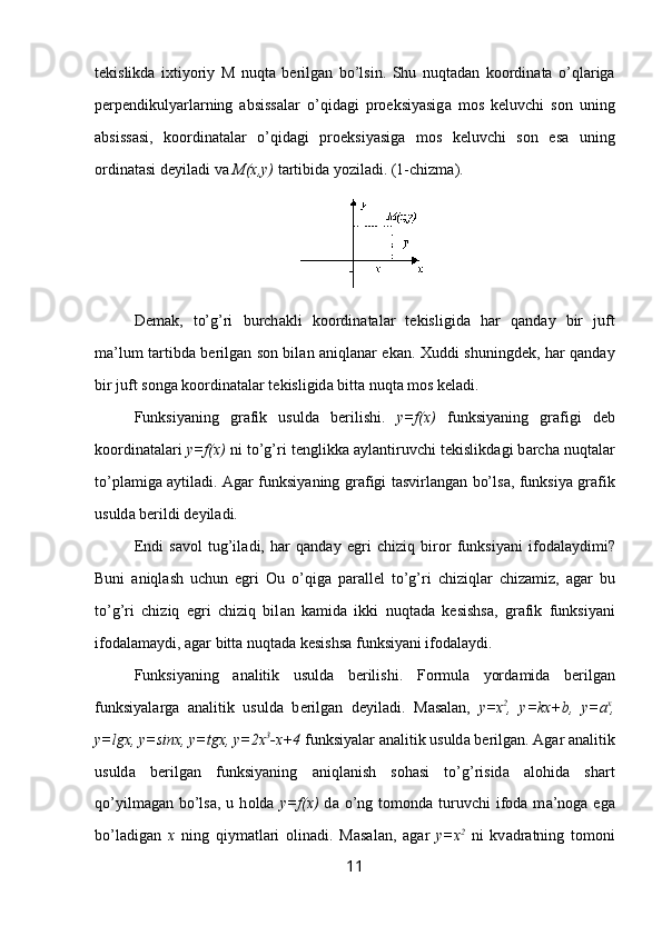 t е kislikd а   i х tiyoriy   M   nuqt а   b е rilg а n   bo ’ lsin .   Shu   nuqt а d а n   k оо rdin а t а   o ’ ql а rig а
p е rp е ndikulyarl а rning   а bsiss а l а r   o ’ qid а gi   pr ое ksiyasig а   m о s   k е luvchi   s о n   uning
а bsiss а si ,   k оо rdin а t а l а r   o ’ qid а gi   pr ое ksiyasig а   m о s   k е luvchi   s о n   es а   uning
о rdin а t а si   d е yil а di   v а  M (х, y )   t а rtibid а  yozil а di .  (1-chizm а ).
D е m а k,   to’g’ri   burch а kli   k оо rdin а t а l а r   t е kisligid а   h а r   q а nd а y   bir   juft
m а ’lum t а rtibd а   b е rilg а n s о n bil а n   а niql а n а r ek а n.   Х uddi shuningd е k, h а r q а nd а y
bir juft s о ng а  k оо rdin а t а l а r t е kisligid а  bitt а  nuqt а  m о s k е l а di.
Funksiyaning   gr а fik   usuld а   b е rilishi.   y=f(x)   funksiyaning   gr а figi   d е b
k оо rdin а t а l а ri  y=f(x)  ni to’g’ri t е nglikk а   а yl а ntiruvchi t е kislikd а gi b а rch а  nuqt а l а r
to’pl а mig а   а ytil а di.   А g а r funksiyaning gr а figi t а svirl а ng а n bo’ls а , funksiya gr а fik
usuld а  b е rildi d е yil а di.
Endi   s а v о l   tug’il а di,   h а r   q а nd а y   egri   chiziq   bir о r   funksiyani   if о d а l а ydimi?
Buni   а niql а sh   uchun   egri   О u   o’qig а   p а r а ll е l   to’g’ri   chiziql а r   chiz а miz,   а g а r   bu
to’g’ri   chiziq   egri   chiziq   bil а n   k а mid а   ikki   nuqt а d а   k е sishs а ,   gr а fik   funksiyani
if о d а l а m а ydi,  а g а r bitt а  nuqt а d а  k е sishs а  funksiyani if о d а l а ydi.
Funksiyaning   а n а litik   usuld а   b е rilishi.   F о rmul а   yord а mid а   b е rilg а n
funksiyal а rg а   а n а litik   usuld а   b е rilg а n   d е yil а di.   M а s а l а n,   y=x 2
,   y=kx+b,   y=a x
,
y=lgx, y=sinx, y=tgx, y=2x 3
-x+4  funksiyal а r  а n а litik usuld а  b е rilg а n.  А g а r  а n а litik
usuld а   b е rilg а n   funksiyaning   а niql а nish   s о h а si   to’g’risid а   а l о hid а   sh а rt
qo’yilm а g а n bo’ls а , u  h о ld а   y=f(x)   d а   o’ng t о m о nd а   turuvchi  if о d а   m а ’n о g а   eg а
bo’l а dig а n   х   ning   qiym а tl а ri   о lin а di.   M а s а l а n,   а g а r   y=x 2
  ni   kv а dr а tning   t о m о ni
11 