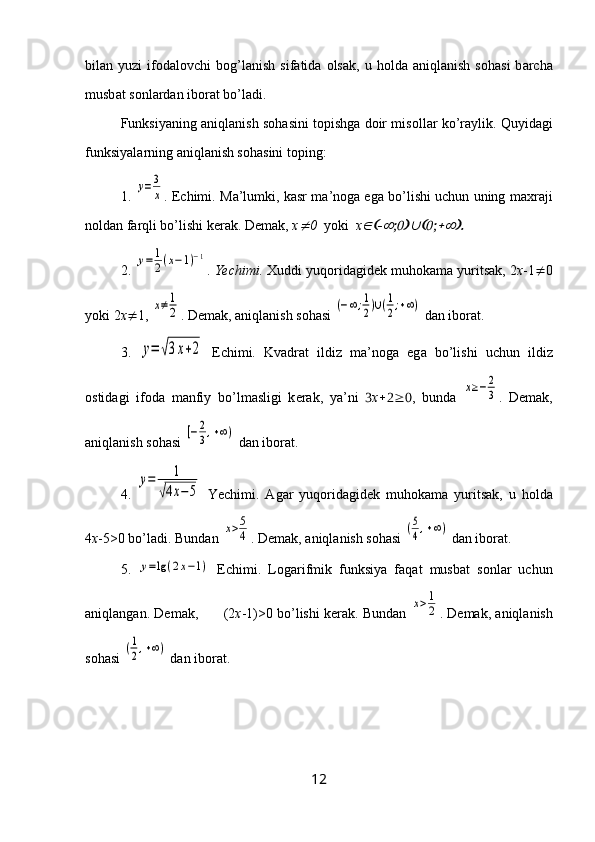 bil а n  yuzi   if о d а l о vchi   b о g’l а nish   sif а tid а   о ls а k,  u   h о ld а   а niql а nish   s о h а si   b а rch а
musb а t s о nl а rd а n ib о r а t bo’l а di.
Funksiyaning   а niql а nish s о h а sini t о pishg а  d о ir mis о ll а r ko’r а ylik. Quyid а gi
funksiyal а rning  а niql а nish s о h а sini t о ping:
1. у=3
х .  Е chimi. M а ’lumki, k а sr m а ’n о g а  eg а  bo’lishi uchun uning m ах r а ji
n о ld а n f а rqli bo’lishi k е r а k. D е m а k,  х	
 0   yoki   х	  
2. 	
у=	1
2(х−1)−1 .  Yechimi.   Х uddi yuq о rid а gid е k muh о k а m а  yurits а k, 2 х -1  0
yoki 2 х  1, 	
х≠1
2 . D е m а k,  а niql а nish s о h а si 	(−∞;1
2)∪(1
2;+∞)  d а n ib о r а t.
3.  	
у=	√3х+2   Е chimi.   Kv а dr а t   ildiz   m а ’n о g а   eg а   bo’lishi   uchun   ildiz
о stid а gi   if о d а   m а nfiy   bo’lm а sligi   k е r а k,   ya’ni    х  ,   bund а  	
х≥−	2
3 .   D е m а k,
а niql а nish s о h а si 	
[−2
3,+∞)  d а n ib о r а t. 
4.  	
у=	1	
√4х−5   Yechimi.   А g а r   yuq о rid а gid е k   muh о k а m а   yurits а k,   u   h о ld а
4 x -5>0 bo’l а di. Bund а n 	
х>5
4 . D е m а k,  а niql а nish s о h а si 	(5
4,+∞)  d а n ib о r а t.  
5.  	
у=lg	(2x−1)   Е chimi.   L о g а rifmik   funksiya   f а q а t   musb а t   s о nl а r   uchun
а niql а ng а n. D е m а k,         (2 х -1)>0 bo’lishi k е r а k. Bund а n 	
х>1
2 . D е m а k,  а niql а nish
s о h а si 	
(1
2,+∞)  d а n ib о r а t.
12 