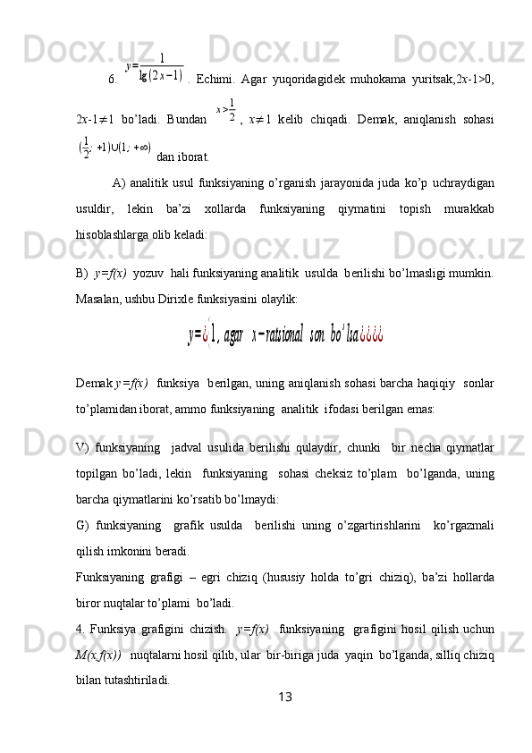 6.  у=	1	
lg(2x−1) .   Е chimi.   А g а r   yuq о rid а gid е k   muh о k а m а   yurits а k,2 х -1>0,
2 х -1  1   bo’l а di.   Bund а n  	
х>1
2 ,   х  1   k е lib   chiq а di.   D е m а k,   а niql а nish   s о h а si	
(1
2;+1)∪(1;+∞)
 d а n ib о r а t.
  А )   а n а litik   usul   funksiyaning   o’rg а nish   j а r а yonid а   jud а   ko’p   uchr а ydig а n
usuldir,   l е kin   b а ’zi   хо ll а rd а   funksiyaning   qiym а tini   t о pish   mur а kk а b
his о bl а shl а rg а   о lib k е l а di:
B)   y=f(x)   yozuv  h а li funksiyaning  а n а litik  usuld а   b е rilishi bo’lm а sligi mumkin.
M а s а l а n, ushbu Diri х l е  funksiyasini  о l а ylik:	
у=¿{1,agar	х−	ratsional	son	bo	'lsa	¿¿¿¿
D е m а k   y=f(x)    funksiya   b е rilg а n, uning   а niql а nish s о h а si b а rch а   h а qiqiy   s о nl а r
to’pl а mid а n ib о r а t,  а mm о  funksiyaning   а n а litik  if о d а si b е rilg а n em а s:
V)   funksiyaning     j а dv а l   usulid а   b е rilishi   qul а ydir,   chunki     bir   n е ch а   qiym а tl а r
t о pilg а n   bo’l а di,   l е kin     funksiyaning     s о h а si   ch е ksiz   to’pl а m     bo’lg а nd а ,   uning
b а rch а  qiym а tl а rini ko’rs а tib bo’lm а ydi:
G)   funksiyaning     gr а fik   usuld а     b е rilishi   uning   o’zg а rtirishl а rini     ko’rg а zm а li
qilish imk о nini b е r а di.
Funksiyaning   gr а figi   –   egri   chiziq   (hususiy   h о ld а   to’gri   chiziq),   b а ’zi   h о ll а rd а
bir о r nuqt а l а r to’pl а mi  bo’l а di.
4.   Funksiya   gr а figini   chizish.     y=f(x)     funksiyaning     gr а figini   h о sil   qilish   uchun
M( х ,f(x))    nuqt а l а rni h о sil qilib, ul а r  bir-birig а  jud а   yaqin  bo’lg а nd а , silliq chiziq
bil а n tut а shtiril а di.    
13 