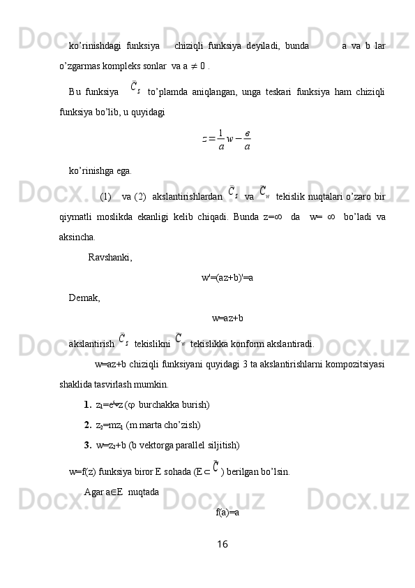 ko’rinishdagi   funksiya       chiziqli   funksiya   deyiladi,   bunda               a   va   b   lar
o’zgarmas kompleks sonlar  va a    0 .
Bu   funksiya    ¯C	z   to’plamda   aniqlangan,   unga   teskari   funksiya   ham   chiziqli
funksiya bo’lib, u quyidagi 	
z=	1
a	
w	−	в
а
ko’rinishga ega.
                 (1)       va  (2)     akslantirishlardan  	
¯C	z   va  	¯Cw   tekislik  nuqtalari  o’zaro bir
qiymatli   moslikda   ekanligi   kelib   chiqadi.   Bunda   z=      da     w=        bo’ladi   va
aksincha.
        Ravshanki, 
w'=(az+b)'=a
Demak,
w=az+b
akslantirish 	
¯C	z  tekislikni 	¯Cw  tekislikka konform akslantiradi.
          w=az+b chiziqli funksiyani quyidagi 3 ta akslantirishlarni kompozitsiyasi
shaklida tasvirlash mumkin.
1.   z
1 =e i

z (    burchakka burish)
2.   z
2 =mz
1  (m marta cho’zish)
3.   w=z
2 +b (b vektorga parallel siljitish)
w=f(z) funksiya biror E sohada (E 	
¯C ) berilgan bo’lsin.
Agar a  E  nuqtada 
f(a)=a
16 