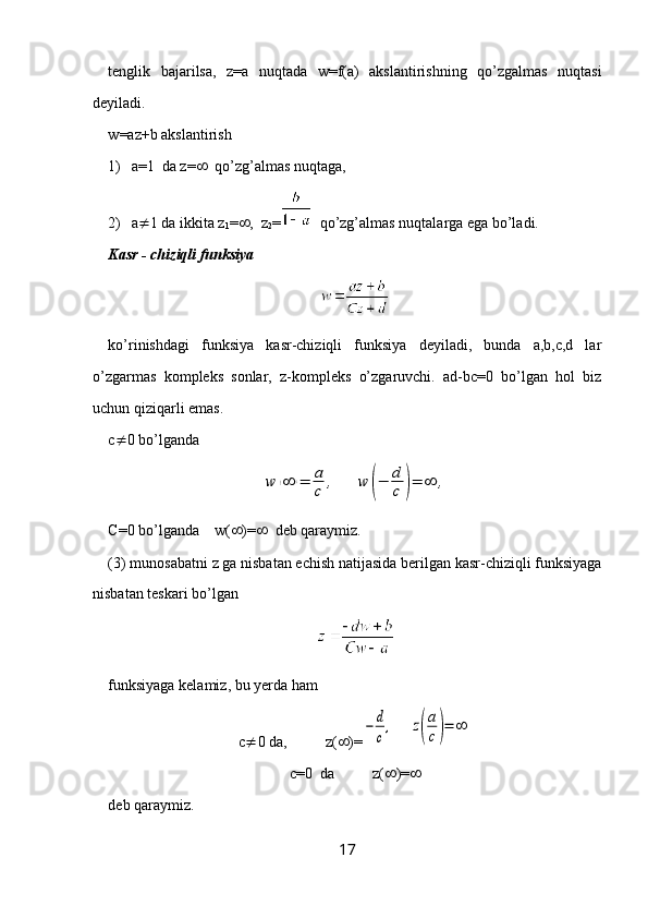 tenglik   bajarilsa,   z=a   nuqtada   w=f(a)   akslantirishning   qo’zgalmas   nuqtasi
deyiladi.
w =az+b  akslantirish
1) a=1  da z=    qo’zg’almas nuqtaga, 
2) a  1 da ikkita z
1 =  ,  z
2 =   qo’zg’almas nuqtalarga ega bo’ladi.
Kasr - chiziqli funksiya
ko’rinishdagi   funksiya   kasr-chiziqli   funksiya   deyiladi,   bunda   a,b,c,d   lar
o’zgarmas   kompleks   sonlar,   z-kompleks   o’zgaruvchi.   ad-bc=0   bo’lgan   hol   biz
uchun qiziqarli emas.
c  0 bo’lgandaw	(∞	)=	a
c	,	w	(−	d
c	)=	∞	,
C=0 bo’lganda    w(  )=    deb qaraymiz.
(3) munosabatni z ga nisbatan echish natijasida berilgan kasr-chiziqli funksiyaga
nisbatan teskari bo’lgan 
funksiyaga kelamiz, bu yerda ham 
c  0 da,          z(  )=	
−	d
c
,     	z(
a
c)=	∞
c=0  da          z(  )= 
deb qaraymiz.
17 