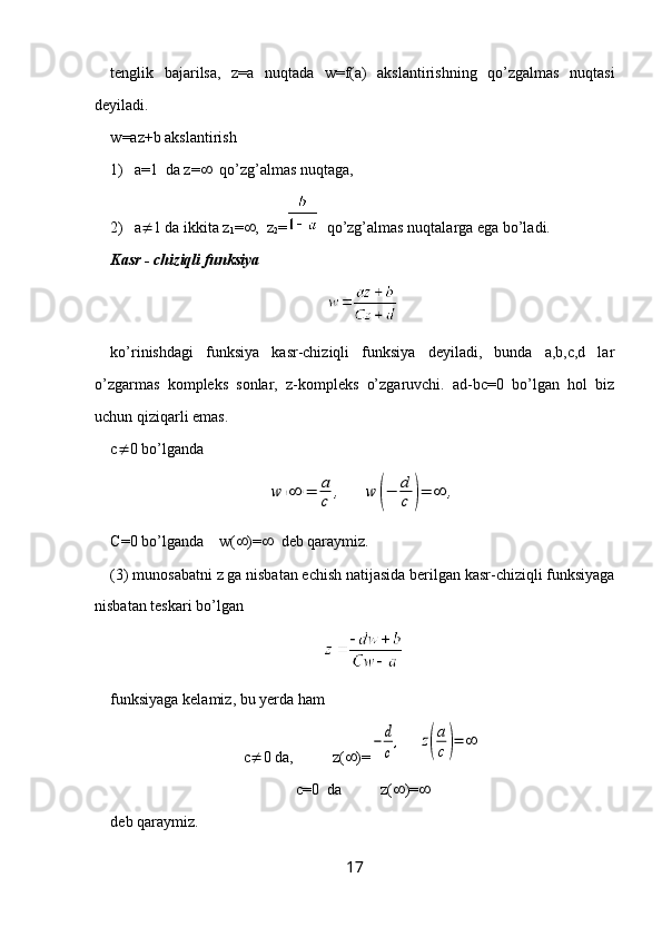 tenglik   bajarilsa,   z=a   nuqtada   w=f(a)   akslantirishning   qo’zgalmas   nuqtasi
deyiladi.
w =az+b  akslantirish
1) a=1  da z=    qo’zg’almas nuqtaga, 
2) a  1 da ikkita z
1 =  ,  z
2 =   qo’zg’almas nuqtalarga ega bo’ladi.
Kasr - chiziqli funksiya
ko’rinishdagi   funksiya   kasr-chiziqli   funksiya   deyiladi,   bunda   a,b,c,d   lar
o’zgarmas   kompleks   sonlar,   z-kompleks   o’zgaruvchi.   ad-bc=0   bo’lgan   hol   biz
uchun qiziqarli emas.
c  0 bo’lgandaw	(∞	)=	a
c	,	w	(−	d
c	)=	∞	,
C=0 bo’lganda    w(  )=    deb qaraymiz.
(3) munosabatni z ga nisbatan echish natijasida berilgan kasr-chiziqli funksiyaga
nisbatan teskari bo’lgan 
funksiyaga kelamiz, bu yerda ham 
c  0 da,          z(  )=	
−	d
c
,     	z(
a
c)=	∞
c=0  da          z(  )= 
deb qaraymiz.
17