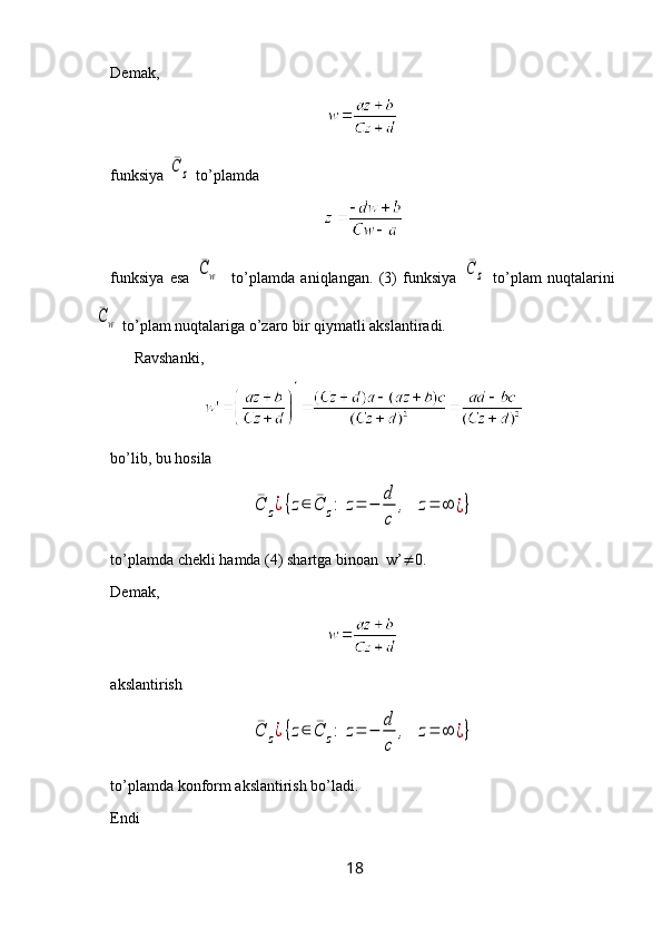 Demak, 
funksiya ¯C	z  to’plamda 
funksiya   esa  	
¯Cw     to’plamda   aniqlangan.   (3)   funksiya  	¯C	z   to’plam   nuqtalarini	
¯Cw
 to’plam nuqtalariga  o ’zaro bir qiymatli akslantiradi.
Ravshanki, 
bo’lib, bu hosila 	
¯C	z¿{z∈	¯C	z:	z=	−	
d
c	
,	z=	∞	¿}
to’plamda chekli hamda (4) shartga binoan  w’  0.
Demak, 
akslantirish 	
¯C	z¿{z∈	¯C	z:	z=	−	
d
c	
,	z=	∞	¿}
to’plamda konform akslantirish bo’ladi.
Endi 
18 