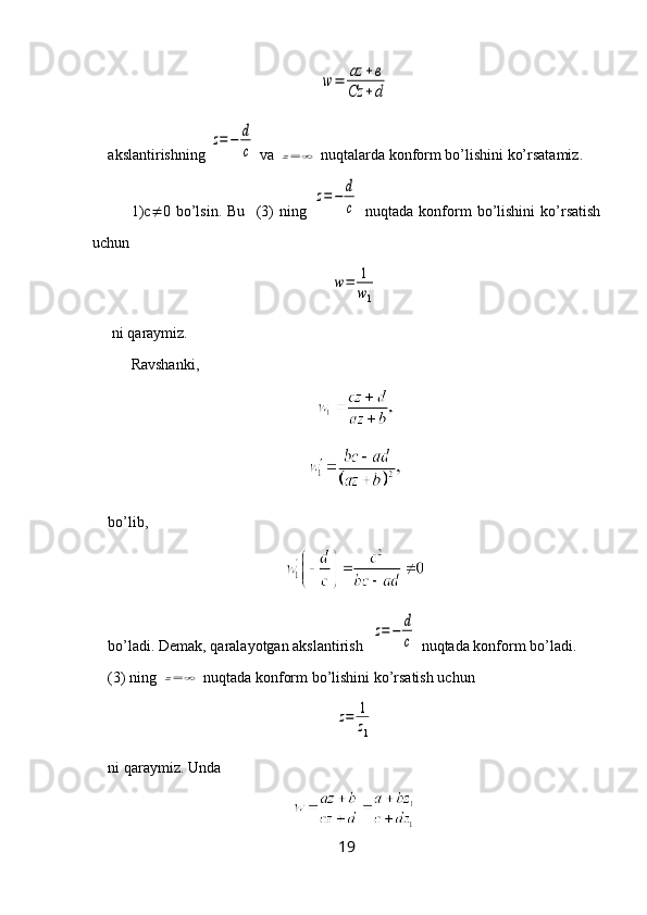 w	=	az	+в	
Cz	+dakslantirishning 	
z=−	d
c  va 	z=	∞  nuqtalarda konform bo’lishini ko’rsatamiz.
1)c  0   bo’lsin.   Bu     (3)   ning  	
z=	−	d
c   nuqtada   konform   bo’lishini   ko’rsatish
uchun 	
w=	1
w1
 ni  q araymiz.
Ravshanki,
bo’lib, 
bo’ladi. Demak, qaralayotgan akslantirish  
z=	−	d
c  nuqtada konform bo’ladi.
(3) ning 	
z=	∞  nuqtada konform bo’lishini ko’rsatish uchun 	
z=	1
z1
ni  q araymiz. Unda 
19 