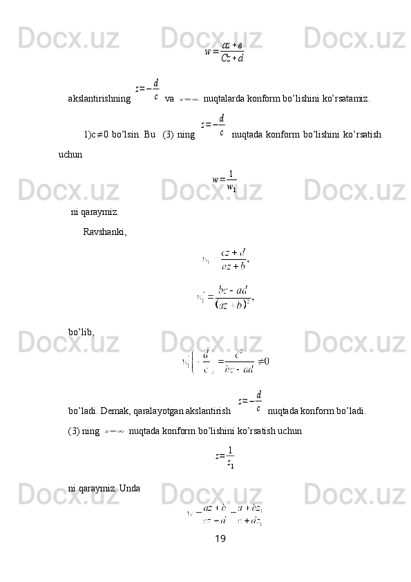 w	=	az	+в	
Cz	+dakslantirishning 	
z=−	d
c  va 	z=	∞  nuqtalarda konform bo’lishini ko’rsatamiz.
1)c  0   bo’lsin.   Bu     (3)   ning  	
z=	−	d
c   nuqtada   konform   bo’lishini   ko’rsatish
uchun 	
w=	1
w1
 ni  q araymiz.
Ravshanki,
bo’lib, 
bo’ladi. Demak, qaralayotgan akslantirish  
z=	−	d
c  nuqtada konform bo’ladi.
(3) ning 	
z=	∞  nuqtada konform bo’lishini ko’rsatish uchun 	
z=	1
z1
ni  q araymiz. Unda 
19