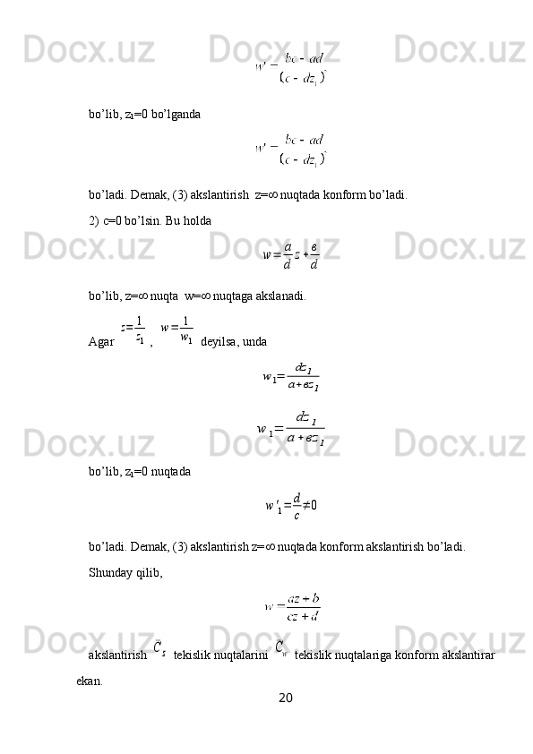 bo’lib,  z
1 =0  bo’lganda 
bo’ladi. Demak, (3) akslantirish  z=   nuqtada konform bo’ladi.
2)  c= 0 bo’lsin. Bu holda w	=	a
d	
z+	в
d
bo’lib,  z =   nuqta  w=   nuqtaga akslanadi.
Agar 	
z=	1
z1 ,  	
w=	1
w1  deyilsa, unda 	
w	1=	
dz	1	
a+вz	1	
w	1=	
dz	1	
a	+	вz	1
bo’lib,  z
1 =0  nuqtada	
w	'1=	d
c
≠	0
bo’ladi. Demak, (3) akslantirish z=   nuqtada konform akslantirish bo’ladi.
Shunday  q ilib, 
akslantirish 	
¯C	z  tekislik nuqtalarini 	¯Cw  tekislik nuqtalariga konform akslantirar
ekan.
20 