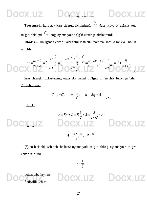 Doiraviylik xossasi
Teorema-1.   Ixtiyoriy   kasr-chiziqli   akslantirish  ¯C	z   dagi   ixtiyoriy   aylana   yoki
to’g’ri chiziqni  	
¯Cw   dagi aylana yoki to’g’ri chiziqqa akslantiradi.
Isbot: c =0 bo’lganda chiziqli akslantirish uchun teorema isbot. Agar c  0 bo’lsa
u holda 
   (4)
kasr-chiziqli   funksiyaning   unga   ekvivalent   bo’lgan   bir   nechta   funksiya   bilan
almashtiramiz	
ζ=	z+C	,	η=	1
ζ	
,	w	=	Bη	+	A
     (*)
 chunki 	
w	=	Bη	+	A=	B	1
ζ	
+	A=	B
z+C	
+	A
 bunda
(*)   da birinchi, uchinchi   h ollarda aylana yoki t o ’g’ri chiziq, aylana yoki t o ’g’ri
chiziq q a  o ’tadi.	
η=	1
ζ
uchun isbotlaymiz
Soddalik uchun 
21 