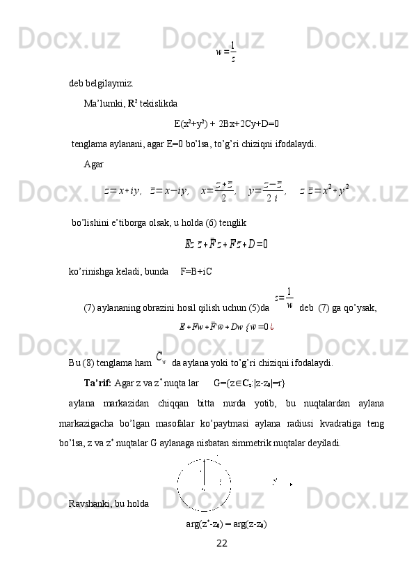 w=	1
zdeb belgilaymiz.
Ma’lumki,  R 2
 tekislikda 
E(x 2
+y 2
) + 2Bx+2Cy+D=0
 tenglama aylanani, agar E=0 bo’lsa, to’g’ri chiziqni ifodalaydi. 
Agar 	
z=	x+	iy	,	¯z=	x−	iy	,	x=	z+¯z	
2	
,	y=	z−	¯z	
2	i	
,	z	¯z=	x2+	y2
 bo’lishini e’tiborga olsak, u holda (6) tenglik 	
Ez	¯z+	¯F	z+	F	¯z+D	=	0
ko’rinishga keladi, bunda     F=B+iC
(7) aylananing obrazini hosil qilish uchun (5)da 	
z=	1
w  deb  (7) ga qo’ysak, 	
E+Fw	+¯F	¯w+Dw {	¯w=	0¿
Bu (8) tenglama ham 	
¯Cw  da aylana yoki to’g’ri chiziqni ifodalaydi.
Ta’rif:  Agar z va z *
 nuqta lar      G={z  C
z :|z-z
0 |=r}
aylana   markazidan   chiqqan   bitta   nurda   yotib,   bu   nuqtalardan   aylana
markazigacha   bo’lgan   masofalar   ko’paytmasi   aylana   radiusi   kvadratiga   teng
bo’lsa, z va z *
 nuqtalar G aylanaga nisbatan simmetrik nuqtalar deyiladi.
Ravshanki, bu holda 
arg(z *
-z
0 ) = arg(z-z
0 )
22 