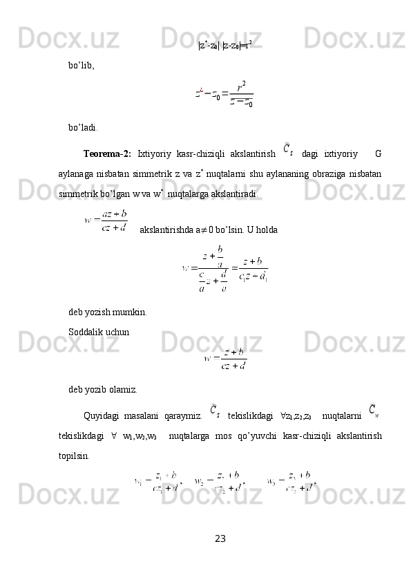 |z *
-z
0 | |z-z
0 |=r 2
bo’lib, z¿−	z0=	r2	
z−	z0
bo’ladi.
Teorema-2:   Ixtiyoriy   kasr-chiziqli   akslantirish  	
¯C	z   dagi   ixtiyoriy       G
aylanaga   nisbatan   simmetrik   z   va   z *
  nuqtalarni   shu   aylananing   obraziga   nisbatan
simmetrik bo’lgan w va w *
  nuqtalarga akslantiradi.
     akslantirishda a  0 bo’lsin. U holda
deb yozish mumkin.
Soddalik uchun  
deb yozib olamiz.
Quyidagi   masalani   qaraymiz.  	
¯C	z   tekislikdagi    z
1 ,z
2 ,z
3     nuqtalarni  	¯Cw
tekislikdagi      w
1 ,w
2 ,w
3     nuqtalarga   mos   qo’yuvchi   kasr-chiziqli   akslantirish
topilsin.
23 