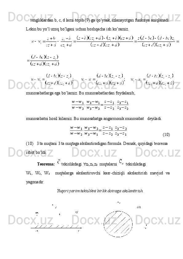 tengliklardan b, c, d larni topib (9) ga qo’ysak, izlanayotgan funksiya aniqlanadi.
Lekin   bu   yo ’ l   uzoq   bo ’ lgani   uchun   boshqacha   ish   ko ’ ramiz .
munosabatlarga ega bo’lamiz. Bu munosabatlardan foydalanib, w	−	w	1	
w	−	w	2
:
w3−	w1	
w3−	w	2
=	
z−	z1	
z−	z2
:
z3−	z1	
z3−	z2
munosabatni hosil kilamiz. Bu munosabatga angarmonik munosabat   deyiladi.
                              	
w	−	w	1	
w	−	w	2
⋅
w	3−	w	2	
w	3−	w1
=	
z−	z1	
z−	z2
⋅
z3−	z2	
z3−	z1                                  (10)
(10)   3 ta nuqtani 3 ta nuqtaga akslantiradigan formula. Demak, quyidagi teorema 
isbot bo’ldi.
Teorema:    tekislikdagi   z
1 ,z
2 ,z
3   nuqtalarni 	
¯Cw  tekislikdagi 
W
1 ,   W
2 ,   W
3     nuqtalarga   akslantiruvchi   kasr-chiziqli   akslantirish   mavjud   va
yagonadir.
Yuqori yarim tekislikni birlik doiraga akslantirish.
24 