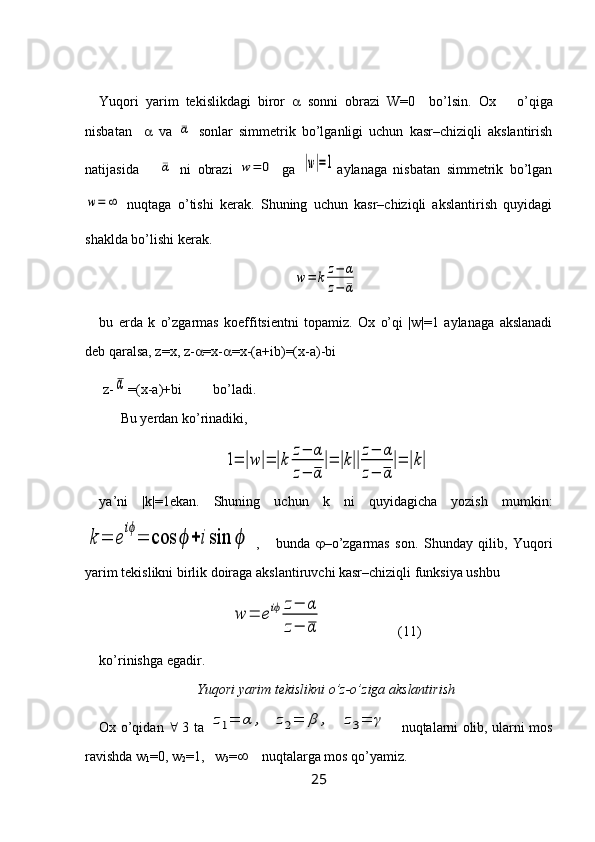 Yuqori   yarim   tekislikdagi   biror      sonni   obrazi   W=0     bo’lsin.   Ox  o’qiga
nisbatan        va  ¯α   sonlar   simmetrik   bo’lganligi   uchun   kasr–chiziqli   akslantirish
natijasida   	
¯α   ni   obrazi  	w	=	0   ga  	|w|=1 aylanaga   nisbatan   simmetrik   bo’lgan	
w=	∞
  nuqtaga   o’tishi   kerak.   Shuning   uchun   kasr–chiziqli   akslantirish   quyidagi
shaklda bo’lishi kerak.	
w=	k	z−	α	
z−	¯α
bu   erda   k   o’zgarmas   koeffitsientni   topamiz.   Ox   o’qi   |w|=1   aylanaga   akslanadi
deb qaralsa, z=x, z-  =x-  =x-(a+ib)=(x-a)-bi   
 z-	
α =(x-a)+bi         bo’ladi.
Bu  y erdan k o’ rinadiki,	
1=	|w|=	|k	
z−	α	
z−	α
|=	|k||
z−	α	
z−	α
|=	|k|
ya’ni   |k|=1ekan.   Shuning   uchun   k   ni   quyidagicha   yozish   mumkin:	
k	=	e
iϕ
=	cos	ϕ	+	isin	ϕ
  ,       bunda    –o’zgarmas   son.   Shunday   qilib,   Yuqori
yarim tekislikni birlik doiraga akslantiruvchi kasr–chiziqli funksiya ushbu 
w	=	eiϕ	z−	α	
z−	α
                      (11)
ko’rinishga egadir.
Yuqori yarim tekislikni o’z-o’ziga akslantirish
Ox o’qidan      3 ta  	
z1=	α	,	z2=	β	,	z3=	γ      nuqtalarni olib, ularni mos
ravishda w
1 =0, w
2 =1,   w
3 =      nuqtalarga mos qo’yamiz.
25 