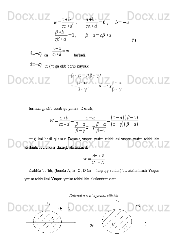 w	=	
z+	b	
cz	+	d	
,	
α	+	b	
cα	+	d	
=	0	,	b=	−	α	
β	+	b	
cβ	+	d	
=	1	,	β	−	α	=	cβ	+	d(*)	
d=	−	cγ
 da   	
γ−	α	
cγ	+d	
=	∞     bo’ladi.	
d=	−	cγ
  ni (*) ga olib borib kuysak,
formulaga olib borib qo’yamiz. Demak, 	
W	=	z+	b	
cz	+	d	
=	z−	α	
β−	α	
β−	γ	
z−	γ	β−	α	
β−	γ	
=	
(z−	α	)(β−	γ)	
(z−	γ)(β−	α	)
tenglikni hosil qilamiz. Demak, yuqori yarim tekislikni yuqori yarim tekislikka
akslantiruvchi kasr chiziqli akslantirish
DCz BAz
w
 

shaklda  bo’lib,  (bunda   A ,   B ,   C ,   D   lar  –  haqiqiy sonlar)   bu akslantirish  Yuqori
yarim tekislikni Yuqori yarim tekislikka akslantirar ekan.
Doirani o’z-o’ziga aks ettirish.
26 