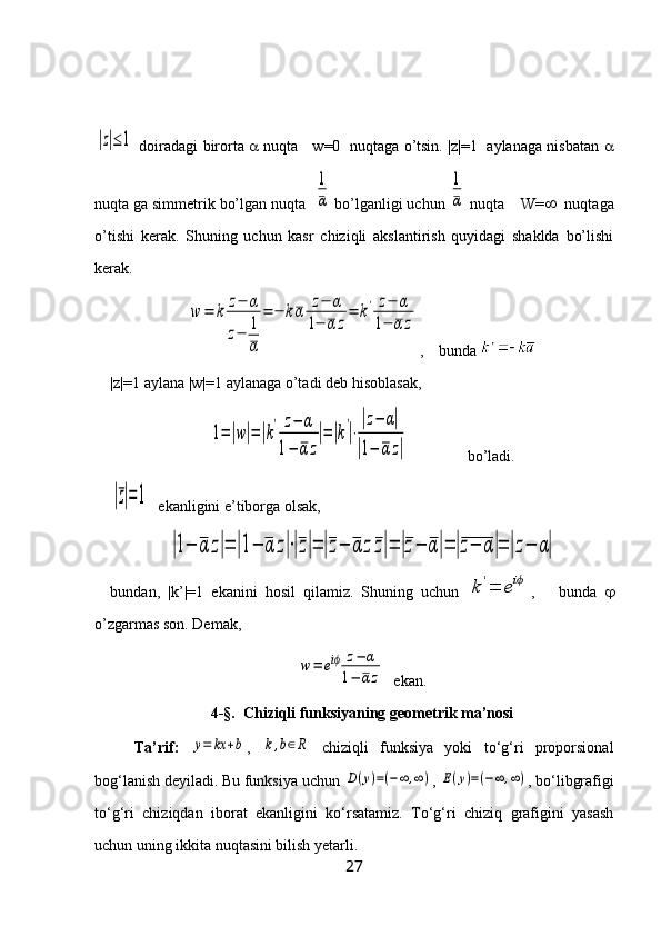 |z|≤1  doiradagi birorta      nuqta     w=0   nuqtaga o’tsin. |z|=1   aylanaga nisbatan   
nuqta ga simmetrik bo’lgan nuqta  	
1
α  bo’lganligi uchun 	
1
α  nuqta    W=    nuqtaga
o’tishi   kerak.   Shuning   uchun   kasr   chiziqli   akslantirish   quyidagi   shaklda   bo’lishi
kerak.	
w	=	k	z−	α	
z−	1
α	
=	−	kα	z−	α	
1−	αz
=	k'	z−	α	
1−	α	z
,    bunda 
|z|=1 aylana |w|=1 aylanaga o’tadi deb hisoblasak, 	
1=|w|=|k
'	z−	α	
1−	α	z
|=|k
'
|⋅
|z−	α|	
|1−	αz|
               bo’ladi.	
|z|=1
  ekanligini e’tiborga olsak, 	
|1−	α	z|=	|1−	α	z|⋅|z|=	|z−	α	zz|=	|z−	α|=	|z−	α|=	|z−	α|
bundan,   |k’|=1   ekanini   hosil   qilamiz.   Shuning   uchun  	
k'=	eiϕ ,       bunda   
o’zgarmas son. Demak, 	
w=	eiϕ	z−	α	
1−	αz
  ekan.
4-§.   Chiziqli funksiyaning geometrik ma’nosi
Ta’rif:  	
y=	kx	+b ,  	k,b∈R   chiziqli   funksiya   yoki   to‘g‘ri   proporsional
bog‘lanish deyiladi. Bu funksiya uchun 	
D(y)=(−∞	,∞) , 	E(y)=(−∞,∞) , bo‘libgrafigi
to‘g‘ri   chiziqdan   iborat   ekanligini   ko‘rsatamiz.   To‘g‘ri   chiziq   grafigini   yasash
uchun uning ikkita nuqtasini bilish yetarli.
27 