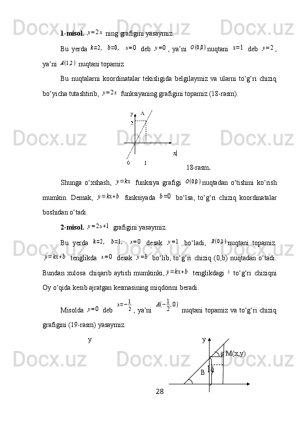 1-misol.  y=2x  ning grafigini yasaymiz.
Bu   yerda  	
k=2,  	b=0,  	x=0   deb  	y=0 ,   ya’ni  	O(0,0	) nuqtani  	x=1   deb  	y=2 ,
ya’ni 	
A(1,2	)  nuqtani topamiz.
Bu   nuqtalarni   koordinatalar   tekisligida   belgilaymiz   va   ularni   to‘g‘ri   chiziq
bo‘yicha tutashtirib, 	
y=2x  funksiyaning grafigini topamiz (18-rasm).
18-rasm .
Shunga   o‘xshash,  
y=	kx   funksiya   grafigi  	O(0,0	) nuqtadan   o‘tishini   ko‘rish
mumkin.   Demak,  	
y=	kx	+b   funksiyada  	b=0   bo‘lsa,   to‘g‘ri   chiziq   koordinatalar
boshidan o‘tadi.
2-misol.  	
y=2x+1  grafigini yasaymiz.
Bu   yerda  	
k=2,  	b=1,  	x=	0   desak  	y=1   bo‘ladi,  	B(0,1	) nuqtani   topamiz.	
y=	kx	+b
  tenglikda  	x=	0   desak  	y=b   bo‘lib,   to‘g‘ri   chiziq   (0;b)   nuqtadan   o‘tadi.
Bundan   xulosa   chiqarib   aytish   mumkinki,	
y=	kx	+b   tenglikdagi  	b   to‘g‘ri   chiziqni
Oy o‘qida kesib ajratgan kesmasining miqdorini beradi.
Misolda  	
y=0   deb  	x=−1
2 , ya’ni  	A(−	1
2,0)   nuqtani topamiz va to‘g‘ri chiziq
grafigini (19-rasm) yasaymiz.
y y
  φ  M(x,y)
                                                                                B	
1ϕ
28 