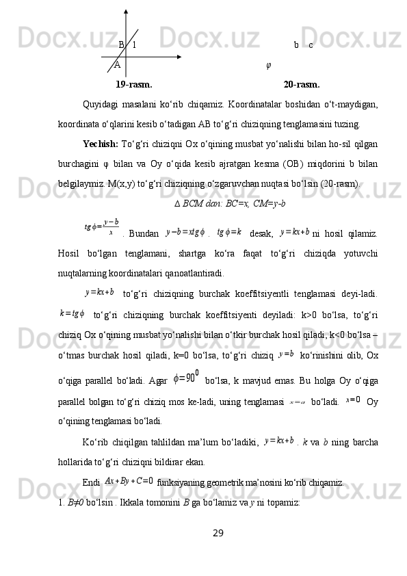 B 1 b     с  
  A                            φ
               19-rasm.                                                       20-rasm.
Quyidagi   masalani   ko‘rib   chiqamiz.   Koordinatalar   boshidan   o‘t-maydigan,
koordinata o‘qlarini kesib o‘tadigan AB to‘g‘ri chiziqning tenglamasini tuzing.
Yechish:  To‘g‘ri chiziqni Ox o‘qining musbat yo‘nalishi bilan ho-sil qilgan
burchagini   φ   bilan   va   Oy   o‘qida   kesib   ajratgan   kesma   (OB)   miqdorini   b   bilan
belgilaymiz.  M(x,y) to‘g‘ri chiziqning o‘zgaruvchan nuqtasi bo‘lsin (20-rasm).
∆ BCM dan: BC=x, CM=y-btg	ϕ=	y−b
x
.   Bundan  	y−b=	xtg	ϕ .  	tg	ϕ=k   desak,  	y=	kx	+b ni   hosil   qilamiz.
Hosil   bo‘lgan   tenglamani,   shartga   ko‘ra   faqat   to‘g‘ri   chiziqda   yotuvchi
nuqtalarning koordinatalari qanoatlantiradi.	
y=	kx	+b
  to‘g‘ri   chiziqning   burchak   koeffitsiyentli   tenglamasi   deyi-ladi.	
k=	tg	ϕ
  to‘g‘ri   chiziqning   burchak   koeffitsiyenti   deyiladi:   k>0   bo‘lsa,   to‘g‘ri
chiziq Ox o‘qining musbat yo‘nalishi bilan o‘tkir burchak hosil qiladi, k<0 bo‘lsa –
o‘tmas   burchak   hosil   qiladi,   k=0   bo‘lsa,   to‘g‘ri   chiziq  	
y=b   ko‘rinishini   olib,   Ox
o‘qiga   parallel   bo‘ladi.   Agar  	
ϕ=	90	0   bo‘lsa,   k   mavjud   emas.   Bu   holga   Oy   o‘qiga
parallel bolgan to‘g‘ri chiziq mos ke- ladi, uning  tenglamasi  	
x=a   bo‘ladi.  	x=	0   Oy
o‘qining tenglamasi bo‘ladi.
Ko‘rib   chiqilgan   tahlildan   ma’lum   bo‘ladiki,  	
y=	kx	+b .   k   va   b   ning   barcha
hollarida to‘g‘ri chiziqni bildirar ekan.
Endi 	
Ax	+By	+C=	0 funksiyaning geometrik ma’nosini ko‘rib chiqamiz.
1.  B≠0  bo‘lsin . Ikkala tomonini  B  ga bo‘lamiz va  y  ni topamiz:
29 