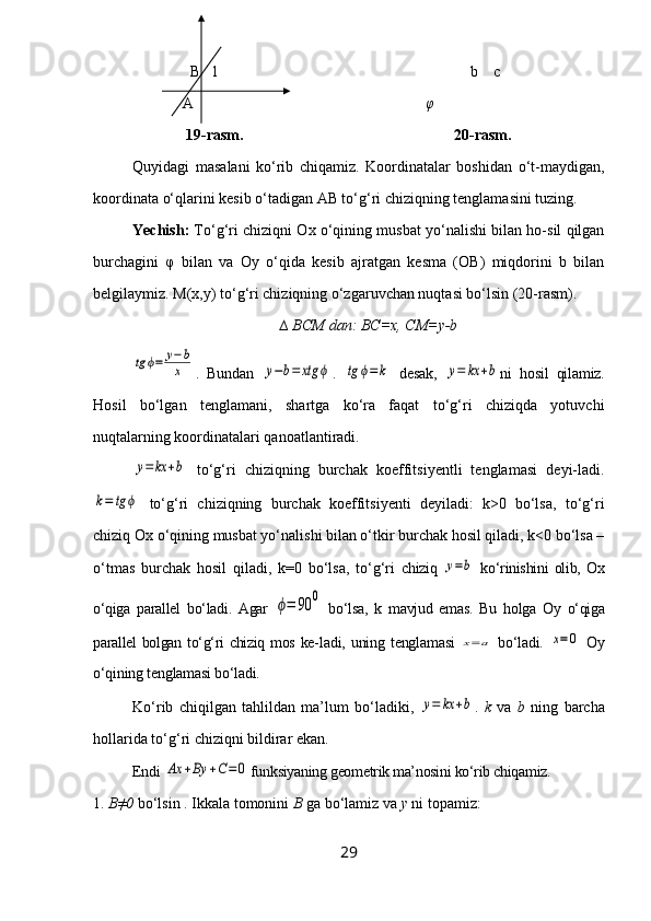 B 1 b     с  
  A                            φ
               19-rasm.                                                       20-rasm.
Quyidagi   masalani   ko‘rib   chiqamiz.   Koordinatalar   boshidan   o‘t-maydigan,
koordinata o‘qlarini kesib o‘tadigan AB to‘g‘ri chiziqning tenglamasini tuzing.
Yechish:  To‘g‘ri chiziqni Ox o‘qining musbat yo‘nalishi bilan ho-sil qilgan
burchagini   φ   bilan   va   Oy   o‘qida   kesib   ajratgan   kesma   (OB)   miqdorini   b   bilan
belgilaymiz.  M(x,y) to‘g‘ri chiziqning o‘zgaruvchan nuqtasi bo‘lsin (20-rasm).
∆ BCM dan: BC=x, CM=y-btg	ϕ=	y−b
x
.   Bundan  	y−b=	xtg	ϕ .  	tg	ϕ=k   desak,  	y=	kx	+b ni   hosil   qilamiz.
Hosil   bo‘lgan   tenglamani,   shartga   ko‘ra   faqat   to‘g‘ri   chiziqda   yotuvchi
nuqtalarning koordinatalari qanoatlantiradi.	
y=	kx	+b
  to‘g‘ri   chiziqning   burchak   koeffitsiyentli   tenglamasi   deyi-ladi.	
k=	tg	ϕ
  to‘g‘ri   chiziqning   burchak   koeffitsiyenti   deyiladi:   k>0   bo‘lsa,   to‘g‘ri
chiziq Ox o‘qining musbat yo‘nalishi bilan o‘tkir burchak hosil qiladi, k<0 bo‘lsa –
o‘tmas   burchak   hosil   qiladi,   k=0   bo‘lsa,   to‘g‘ri   chiziq  	
y=b   ko‘rinishini   olib,   Ox
o‘qiga   parallel   bo‘ladi.   Agar  	
ϕ=	90	0   bo‘lsa,   k   mavjud   emas.   Bu   holga   Oy   o‘qiga
parallel bolgan to‘g‘ri chiziq mos ke- ladi, uning  tenglamasi  	
x=a   bo‘ladi.  	x=	0   Oy
o‘qining tenglamasi bo‘ladi.
Ko‘rib   chiqilgan   tahlildan   ma’lum   bo‘ladiki,  	
y=	kx	+b .   k   va   b   ning   barcha
hollarida to‘g‘ri chiziqni bildirar ekan.
Endi 	
Ax	+By	+C=	0 funksiyaning geometrik ma’nosini ko‘rib chiqamiz.
1.  B≠0  bo‘lsin . Ikkala tomonini  B  ga bo‘lamiz va  y  ni topamiz:
29