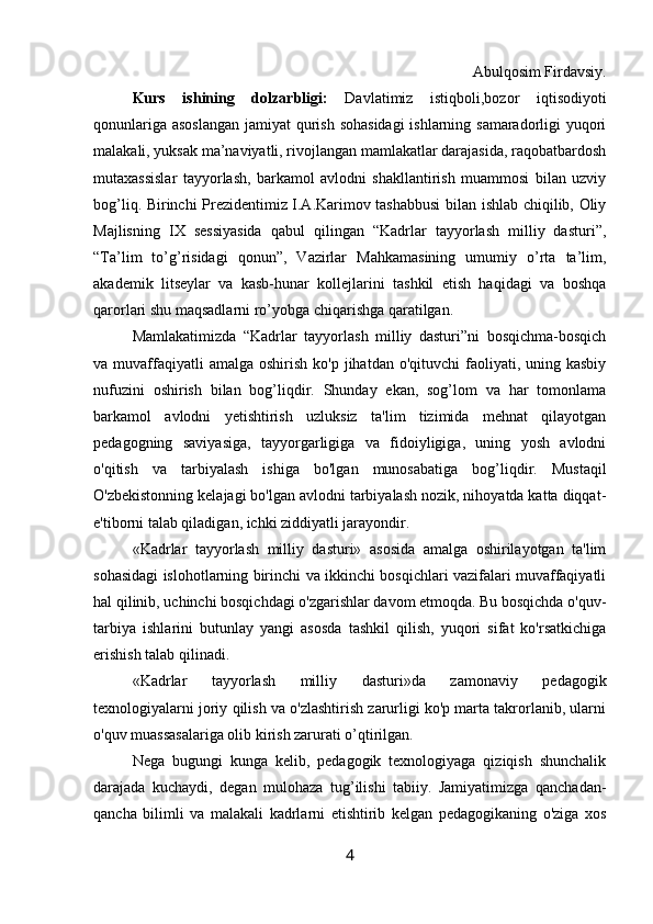 Abulqosim Firdavsiy.
Kurs   ishining   dolzarbligi:   Davlatimiz   istiqboli,bozor   iqtisodiyoti
qonunlariga asoslangan jamiyat qurish sohasidagi  ishlarning samaradorligi yuqori
malakali, yuksak ma’naviyatli, rivojlangan mamlakatlar darajasida, raqobatbardosh
mutaxassislar   tayyorlash,   barkamol   avlodni   shakllantirish   muammosi   bilan   uzviy
bog’liq. Birinchi Prezidentimiz I.A.Karimov tashabbusi  bilan ishlab chiqilib, Oliy
Majlisning   IX   sessiyasida   qabul   qilingan   “Kadrlar   tayyorlash   milliy   dasturi”,
“Ta’lim   to’g’risidagi   qonun”,   Vazirlar   Mahkamasining   umumiy   o’rta   ta’lim,
akademik   litseylar   va   kasb-hunar   kollejlarini   tashkil   etish   haqidagi   va   boshqa
qarorlari shu maqsadlarni ro’yobga chiqarishga qaratilgan.
Mamlakatimizda   “Kadrlar   tayyorlash   milliy   dasturi”ni   bosqichma-bosqich
va muvaffaqiyatli  amalga  oshirish  ko'p  jihatdan o'qituvchi   faoliyati, uning kasbiy
nufuzini   oshirish   bilan   bog’liqdir.   Shunday   ekan,   sog’lom   va   har   tomonlama
barkamol   avlodni   yetishtirish   uzluksiz   ta'lim   tizimida   mehnat   qilayotgan
pedagogning   saviyasiga,   tayyorgarligiga   va   fidoiyligiga,   uning   yosh   avlodni
o'qitish   va   tarbiyalash   ishiga   bo'lgan   munosabatiga   bog’liqdir.   Mustaqil
O'zbekistonning kelajagi bo'lgan avlodni tarbiyalash nozik, nihoyatda katta diqqat-
e'tiborni talab qiladigan, ichki ziddiyatli jarayondir.
«Kadrlar   tayyorlash   milliy   dasturi»   asosida   amalga   oshirilayotgan   ta'lim
sohasidagi islohotlarning birinchi va ikkinchi bosqichlari vazifalari muvaffaqiyatli
hal qilinib, uchinchi bosqichdagi o'zgarishlar davom etmoqda. Bu bosqichda o'quv-
tarbiya   ishlarini   butunlay   yangi   asosda   tashkil   qilish,   yuqori   sifat   ko'rsatkichiga
erishish talab qilinadi.
«Kadrlar   tayyorlash   milliy   dasturi»da   zamonaviy   pedagogik
texnologiyalarni joriy qilish va o'zlashtirish zarurligi ko'p marta takrorlanib, ularni
o'quv muassasalariga olib kirish zarurati o’qtirilgan.
Nega   bugungi   kunga   kelib,   pedagogik   texnologiyaga   qiziqish   shunchalik
darajada   kuchaydi,   degan   mulohaza   tug’ilishi   tabiiy.   Jamiyatimizga   qanchadan-
qancha   bilimli   va   malakali   kadrlarni   etishtirib   kelgan   pedagogikaning   o'ziga   xos
4 