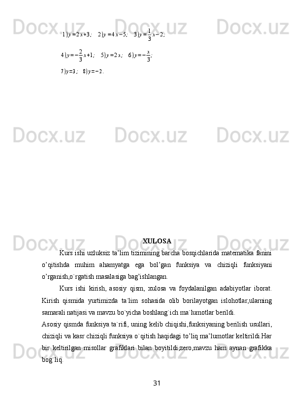  1)y=2x+3;	2)y=4x−5;	3)y=	1
3x−2;	
4)y=−	2
3x+1;	5)y=2x;	6)y=−	x
3;	
7)y=3;	8)y=−2.
XULOSA
Kurs   ishi uzluksiz ta’lim tizimining barcha bosqichlarida matematika fanini
o’qitishda   muhim   ahamyatga   ega   bol’gan   funksiya   va   chiziqli   funksiyani
o’rganish,o`rgatish masalasiga bag’ishlangan.
Kurs   ishi   kirish,   asosiy   qism,   xulosa   va   foydalanilgan   adabiyotlar   iborat.
Kirish   qismida   yurtimizda   ta`lim   sohasida   olib   borilayotgan   islohotlar,ularning
samarali natijasi va mavzu bo`yicha boshlang`ich ma`lumotlar berildi.
Asosiy qismda funksiya ta`rifi, uning kelib chiqishi,funksiyaning berilish usullari,
chiziqli va kasr chiziqli funksiya o`qitish haqidagi to’liq ma’lumotlar keltirildi.Har
bir   keltirilgan   misollar   grafiklari   bilan   boyitildi,zero,mavzu   ham   aynan   grafikka
bog`liq.
31 