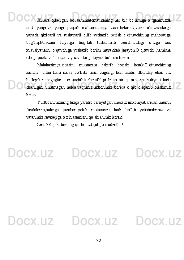 Xulosa   qiladigan   bo`lsam,matematikaning   har   bir   bo`limiga   o`tganimizda
unda   yangidan   yangi,qiziqarli   ma`lumotlarga   duch   kelamiz,ularni   o`quvchilarga
yanada   qiziqarli   va   tushunarli   qilib   yetkazib   berish   o`qituvchining   mahoratiga
bog`liq.Mavzuni   hayotga   bog`lab   tushuntirib   berish,undagi   o`ziga   xos
xususiyatlarni   o`quvchiga   yetkazib   berish   murakkab   jarayon.O`qituvchi   hamisha
ishiga puxta va har qanday savollarga tayyor bo`lishi lozim.
Malakasini,tajribasini   muntazam   oshirib   borishi   kerak.O`qituvchining
zamon     bilan   ham   nafas   bo`lishi   ham   bugungi   kun   talabi.   Shunday   ekan   biz
bo`lajak   pedagoglar   o`qituvchilik   sharafliligi   bilan   bir   qatorda   ma`suliyatli   kasb
ekanligini   unutmagan   holda,vaqtimiz,imkonimiz   borida   o`qib   o`rganib   olishimiz
kerak.
Yurtboshimizning bizga yaratib berayotgan cheksiz imkoniyatlaridan unumli
foydalanib,bularga   javoban-yetuk   mutaxassis   kadr   bo`lib   yetishishimiz   va
vatanimiz ravnaqiga o`z hissamizni qo`shishimiz kerak.
          Zero,kelajak  bizning qo`limizda,olg`a studentlar!
32 