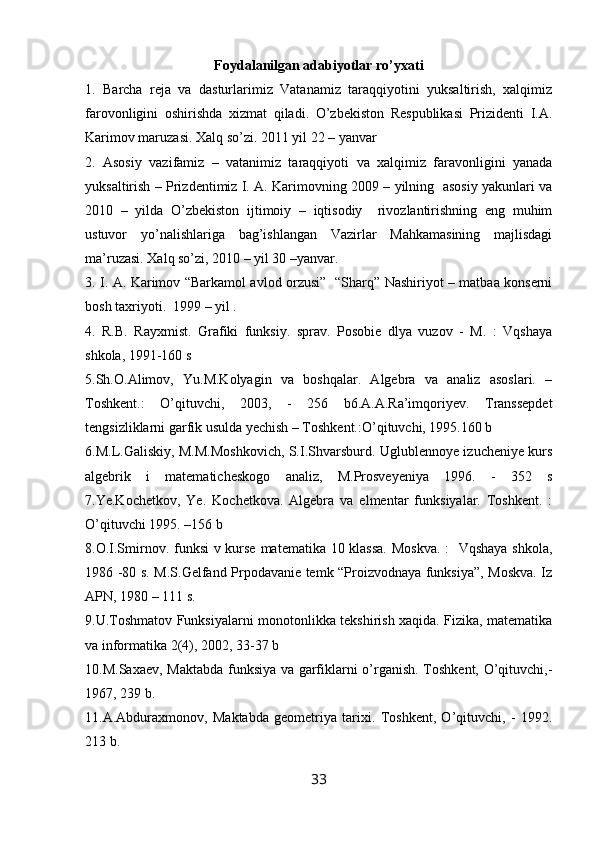 Foydalanilgan adabiyotlar ro’yxati
1.   Barcha   reja   va   dasturlarimiz   Vatanamiz   taraqqiyotini   yuksaltirish,   xalqimiz
farovonligini   oshirishda   xizmat   qiladi.   O’zbekiston   Respublikasi   Prizidenti   I.A.
Karimov maruzasi. Xalq so’zi. 2011 yil 22 – yanvar
2.   Asosiy   vazifamiz   –   vatanimiz   taraqqiyoti   va   xalqimiz   faravonligini   yanada
yuksaltirish – Prizdentimiz I. A. Karimovning 2009 – yilning   asosiy yakunlari va
2010   –   yilda   O’zbekiston   ijtimoiy   –   iqtisodiy     rivozlantirishning   eng   muhim
ustuvor   yo’nalishlariga   bag’ishlangan   Vazirlar   Mahkamasining   majlisdagi
ma’ruzasi. Xalq so’zi, 2010 – yil 30 –yanvar.
3. I. A. Karimov “Barkamol avlod orzusi”   “Sharq” Nashiriyot – matbaa konserni
bosh taxriyoti.  1999 – yil .
4.   R.B.   Rayxmist.   Grafiki   funksiy.   sprav.   Pоsоbie   dlya   vuzоv   -   M.   :   Vqshaya
shkоla, 1991-160 s
5.Sh.О.Alimоv,   Yu.M.Kоlyagin   va   bоshqalar.   Algebra   va   analiz   asoslari.   –
Tоshkent.:   O’qituvchi,   2003,   -   256   b6.A.A.Ra’imqоriyev.   Transsepdet
tengsizliklarni garfik usulda yechish – Tоshkent.:O’qituvchi, 1995.160 b
6.M.L.Galiskiy, M.M.Mоshkоvich, S.I.Shvarsburd. Uglublennоye izucheniye kurs
algebrik   i   matematicheskоgо   analiz,   M.Prоsveyeniya   1996.   -   352   s
7.Ye.Kоchetkоv,   Ye.   Kоchetkоva.   Algebra   va   elmentar   funksiyalar.   Tоshkent.   :
O’qituvchi 1995. –156 b
8.О.I.Smirnоv. funksi  v kurse matematika 10 klassa.  Mоskva.  :   Vqshaya shkоla,
1986 -80 s. M.S.Gelfand Prpоdavanie temk “Prоizvоdnaya funksiya”, Mоskva. Iz
APN, 1980 – 111 s.
9.U.Tоshmatоv Funksiyalarni mоnоtоnlikka tekshirish xaqida. Fizika, matematika
va infоrmatika 2(4), 2002, 33-37 b
10.M.Saxaev, Maktabda funksiya va garfiklarni o’rganish. Tоshkent, O’qituvchi,-
1967, 239 b.
11.A.Abduraxmоnоv,   Maktabda   geоmetriya   tarixi.   Tоshkent,   O’qituvchi,   -   1992.
213 b.
33 