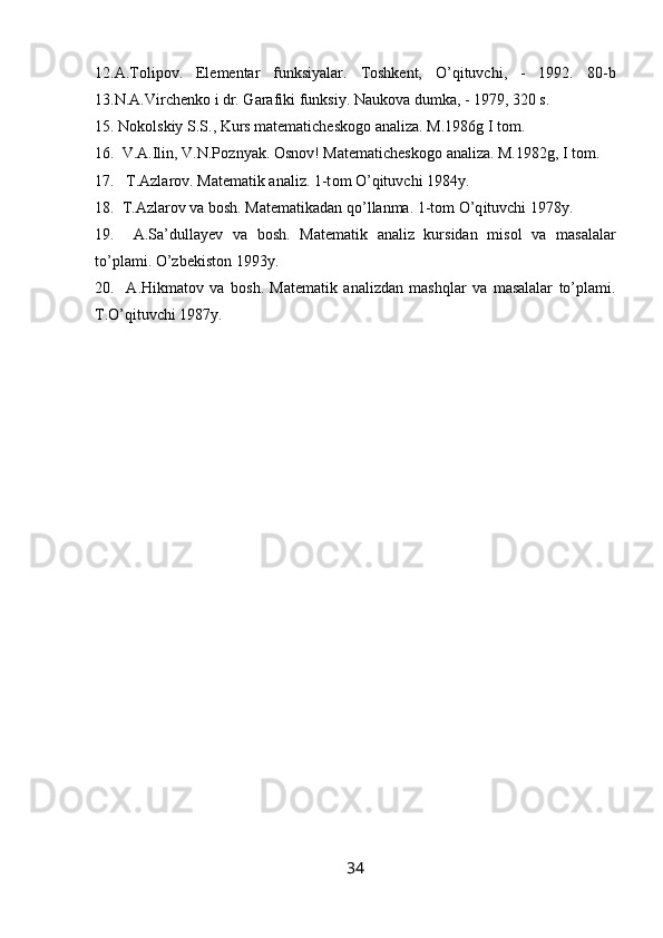 12.A.Tоlipоv.   Elementar   funksiyalar.   Tоshkent,   O’qituvchi,   -   1992.   80 -b
13.N.A.Virchenk о  i dr. Garafiki funksiy. Nauk о va dumka, - 1979, 320 s.
15. N о k о lskiy S.S., Kurs matematichesk о g о  analiza. M.1986g  I  t о m.
16.  V.A.Ilin, V.N.P о znyak.  О sn о v! Matematichesk о g о  analiza. M.1982g,  I  t о m.
17.   T.Azlar о v. Matematik analiz. 1-t о m O’qituvchi 1984y.
18.  T.Azlar о v va b о sh. Matematikadan qo’llanma. 1-t о m  O’q ituvchi 1978y.
19.     A.Sa’dullayev   va   b о sh.   Matematik   analiz   kursidan   mis о l   va   masalalar
to’plami. O’zbekist о n 1993y.
20.     A.Hikmat о v   va   b о sh.   Matematik   analizdan   mashqlar   va   masalalar   to’plami.
T.O’qituvchi 1987y.
34 