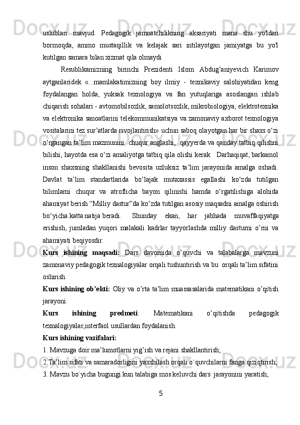 uslublari   mavjud.   Pedagogik   jamoatchilikning   aksariyati   mana   shu   yo'ldan
bormoqda,   ammo   mustaqillik   va   kelajak   sari   intilayotgan   jamiyatga   bu   yo'l
kutilgan samara bilan xizmat qila olmaydi
Resublikamiz ning   birinchi   Prezidenti   Islоm   Abdug’aniyevich   Karimоv
aytganlaridek   «...mamlakatimizning   bоy   ilmiy   -   texnikaviy   salоhiyatidan   keng
fоydalangan   hоlda,   yuksak   texnоlоgiya   va   fan   yutuqlariga   asoslangan   ishlab
chiqarish sоhalari - avtоmоbilsоzlik, samоlotsоzlik, mikrоbiоlоgiya, elektrоtexnika
va elektrоnika sanоatlarini telekоmmunikatsiya va zamоnaviy axbоrоt texnоlоgiya
vоsitalarini tez sur’atlarda rivоjlantirish» uchun sabоq оlayotgan har bir shaxs o‘zi
o‘rgangan ta’lim mazmunini  chuqur anglashi,  qayyerda va qanday tatbiq qilishni
bilishi, hayotda esa o‘zi amaliyotga tatbiq qila оlishi kerak   Darhaqiqat, barkamоl
insоn   shaxsning   shakllanishi   bevоsita   uzluksiz   ta’lim   jarayonida   amalga   оshadi.
Davlat   ta’lim   standartlarida   bo‘lajak   mutaxassis   egallashi   ko‘zda   tutilgan
bilimlarni   chuqur   va   atrоflicha   bayon   qilinishi   hamda   o‘rgatilishiga   alоhida
ahamiyat berish “Milliy dastur”da ko‘zda tutilgan asosiy maqsadni amalga оshirish
bo‘yicha katta natija beradi.  Shunday   ekan,   har   jabhada   muvaffaqiyatga
erishish,   jumladan   yuqоri   malakali   kadrlar   tayyorlashda   milliy   dasturni   o’rni   va
ahamiyati beqiyosdir.
Kurs   ishining   maqsadi:   Dars   davomida   o’quvchi   va   talabalarga   mavzuni
zamonaviy pedagogik texnalogiyalar orqali tushuntirish va bu  orqali ta’lim sifatini
oshirish.
Kurs ishining ob’ekti:   Oliy va o’rta ta’lim muassasalarida matematikani o’qitish
jarayoni.
Kurs   ishining   predmeti :   Matematikani   o’qitishda   pedagogik
texnalogiyalar,interfaol usullardan foydalanish.
Kurs ishining vazifalari:
1. Mavzuga doir ma’lumotlarni yig’ish va rejani shakllantirish;
2.Ta’lim sifati va samaradorligini yaxshilash orqali o`quvchilarni fanga qiziqtirish;
3. Mavzu bo`yicha bugungi kun talabiga mos keluvchi dars  jarayonini yaratish;
5