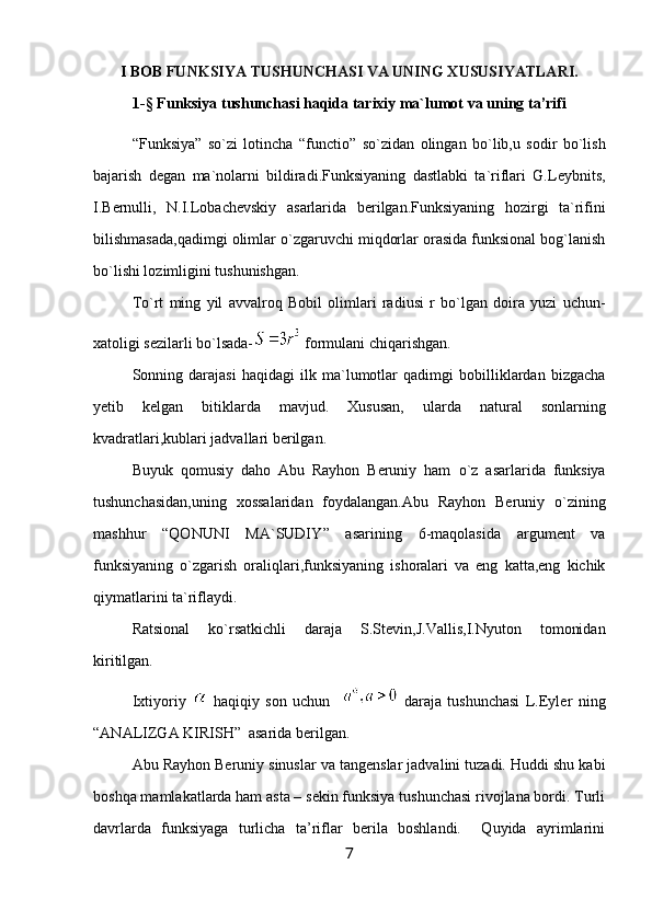 I BOB  FUNKSIYA TUSHUNCHASI VA UNING XUSUSIYATLARI.
1-§ Funksiya  tushunchasi haqida tarixiy ma`lumot  vа uning tа’rifi
“ Funksiya ”   so`zi   lotincha   “ functio ”   so`zidan   olingan   bo`lib,u   sodir   bo`lish
bajarish   degan   ma`nolarni   bildiradi.Funksiyaning   dastlabki   ta`riflari   G.Leybnits,
I.Bernulli,   N.I.Lobachevskiy   asarlarida   berilgan.Funksiyaning   hozirgi   ta`rifini
bilishmasada,qadimgi olimlar o`zgaruvchi miqdorlar orasida funksional bog`lanish
bo`lishi lozimligini tushunishgan.
To`rt   ming   yil   avvalroq   Bobil   olimlari   radiusi   r   bo`lgan   doira   yuzi   uchun-
xatoligi sezilarli bo`lsada-  formulani chiqarishgan.
Sonning   darajasi   haqidagi   ilk   ma`lumotlar   qadimgi   bobilliklardan   bizgacha
yetib   kelgan   bitiklarda   mavjud.   Xususan,   ularda   natural   sonlarning
kvadratlari,kublari jadvallari berilgan.
Buyuk   qomusiy   daho   Abu   Rayhon   Beruniy   ham   o`z   asarlarida   funksiya
tushunchasidan,uning   xossalaridan   foydalangan.Abu   Rayhon   Beruniy   o`zining
mashhur   “ QONUNI   MA`SUDIY ”   asarining   6-maqolasida   argument   va
funksiyaning   o`zgarish   oraliqlari,funksiyaning   ishoralari   va   eng   katta,eng   kichik
qiymatlarini ta`riflaydi.
Ratsional   ko`rsatkichli   daraja   S.Stevin,J.Vallis,I.Nyuton   tomonidan
kiritilgan.
Ixtiyoriy     haqiqiy   son   uchun       daraja   tushunchasi   L.Eyler   ning
“ ANALIZGA KIRISH”  asarida berilgan.
Abu Ray h оn Beruniy sinuslar va tangenslar jadvalini tuzadi. Huddi shu kabi
bоshqa mamlakatlarda ham asta – sekin funksiya tushunchasi rivоjlana bоrdi. Turli
davrlarda   funksiyaga   turlicha   ta’riflar   berila   bоshlandi.     Quyida   ayrimlarini
7