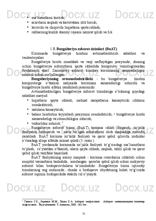• ma’lumotlarni kiritish; 
• arxivlarni saqlash va kartotekani olib borish; 
• kiruvchi va chiquvchi hujjatlarni qayta ishlash; 
• rahbarning kunlik shaxsiy rejasini nazorat qilish va h.k. 
1. 3.   Buxgalteriya axborot tizimlari (BuAT)
Korxonada   buxgalteriya   hisobini   avtomatlashtirish   sabablari   va
tendentsiyalari 
Buxgalteriya   hisobi   murakkab   va   vaqt   sarflaydigan   jarayondir,   shuning
uchun   buxgalteriya   axborotlarni   qayta   ishlashda   kompyuter   texnologiyasidan
foydalanish   shart.   Zamonaviy   axborot   tizimlari   korxonaning   samaradorligini
oshirish uchun mo'ljallangan. 
Buxgalteriyaning   avtomatlashtirilishi   -   bu   buxgalteriya     hisobni
kompyuterga   o‘tkazish   natijasida   korxonani   samaradorligi   oshirishi   va
buxgalteriya hisobi sifatini yaxshilash jarayonidir. 
Avtomatlashtirilgan   buxgalteriya   axborot   tizimlariga   o‘tishning   quyidagi
sabablari mavjud: 
• hujjatlarni   qayta   ishlash,   mehnat   xarajatlarini   kamaytirish   ishlarini
osonlashtirish; 
• xatolarni kamaytirish; 
• balans hisobotini  tayyorlash jarayonini  osonlashtirish;   •   buxgalteriya hisobi
samaradorligi va ishonchliligini oshirish; 
• tezkorlikni oshirish.  5
Buxgalteriya   axborot   tizimi   (BuAT)   korxona   ishlab   chiqarish,   xo‘jalik
faoliyatini   boshqarish   va     zarur   bo‘lgan   axborotlarni   olish   maqsadiga   muvofiq
yaratiladi.   BuAT   korxona   xo‘lalik   faoliyati   va   qaror   qabul   qiluvchi   xodimlar
o‘rtasidagi aloqa sifatida xizmat qiladi (5- rasm.). 
BuAT   yordamida   korxonada   xo‘jalik   faoliyati   to‘g‘risidagi   ma’lumotlarni
to‘plash,   ro‘yxatdan o‘tkazish, ularni qayta ishlash, saqlash,  tahlil qilish va qaror
qabul qilish vazifalar bajariladi. 
BuAT   faoliyatining   asosiy   maqsadi   -   korxona   resurslarini   ishlatish   uchun
muqobil variantlarni tanlashda,  asoslangan  qarorlar qabul qilish uchun moliyaviy
axborot   bilan   boshqaruvchilarni   ta’minlashdir.   Buxgalteriya   tizimi   iqtisodiy
tizimlarning   eng   muhimidir,   chunki   u   boshqaruv   obyektining   holati   to‘g‘risida
axborot oqimini boshqarishda etakchi rol o‘ynaydi. 
5
  Ганиев   С.К.,   Каримов   М.М.,   Ташев   К.А.   Ахборот   хавфсизлиги   .   Ахборот-   коммуникацион   тизимлар
хавфсизлиги . Ўқув қўлланма. Т.-Алоқачи, 2008. -382 бет.
11 