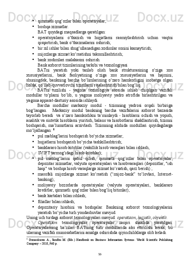 • qimmatli qog‘ozlar bilan operatsiyalar; 
• boshqa xizmatlar. 
BAT quyidagi maqsadlarga qaratilgan: 
• operatsiyalarni   o‘tkazish   va   hujjatlarni   rasmiylashtirish   uchun   vaqtni
qisqartirish, bank o‘tkazmalarini oshirish; 
• bir xil ishlar bilan shug‘ullanadigan xodimlar sonini kamaytirish; 
• mijozlarga xizmat ko‘rsatishni takomillashtirish; 
• bank xodimlari malakasini oshirish. 
Bank axborot tizimlarining tarkibi va texnologiyasi 
BATni   yaratish   yoki   tanlab   olish   bank   strukturasining   o‘ziga   xos
xususiyatlarini,   bank   faoliyatining   o‘ziga   xos   xususiyatlarini   va   hajmini,
shuningdek,   bankning   barcha   bo‘limlarining   o‘zaro   hamkorligini   inobatga   olgan
holda, qo‘llab-quvvatlovchi tizimlarni rejalashtirish bilan bog‘liq. 
BATni   tuzilishi   -   yagona   texnologiya   asosida   ishlab   chiqilgan   vazifali
modullar   to‘plami   bo‘lib,   u   yagona   moliyaviy   yadro   atrofida   birlashtirilgan   va
yagona apparat-dasturiy asosida ishlaydi. 
Barcha   modullar   markaziy   modul   -   tizimning   yadrosi   orqali   birbiriga
bog‘langan.     Markaziy   modul   bankning   barcha   vazifalarini   axborot   bazasida
tayorlab  beradi     va  o‘zaro  hamkorlikni  ta’minlaydi  -   hisoblarni  ochish  va  yopish,
analitik va sintetik hisoblarni yuritish, balans va hisobotlarni shakllantirish, tizimni
boshqarish,   ma’lumotlarni   arxivlash.   Tizimning   alohida   modullari   quyidagilarga
mo‘ljallangan:  8
• pul mablag‘larini boshqarish bo‘yicha xizmatlar; 
• hujjatlarni boshqarish bo‘yicha tashkillashtirish; 
• banklararo hisob-kitoblar (vakillik hisob varaqlari bilan ishlash, 
SVIFT tarmog‘idagi hisob-kitoblar); 
• pul   mablag‘larini   qabul   qilish,   qimmatli   qog‘ozlar   bilan   operatsiyalar,
depozitar xizmatlar, valyuta operatsiyalari va hisobvaraqlari (depozitlar, "ish
haqi" va boshqa hisob varaqlarga xizmat ko‘rsatish, qarz berish) ; 
• masofali   mijozlarga   xizmat   ko‘rsatish   (“mijoz-bank”   to‘lovlari,   Internet-
banking); 
• moliyaviy   bozorlarda   operatsiyalar   (valyuta   operatsiyalari,   banklararo
kreditlar, qimmatli qog‘ozlar bilan bog‘liq bitimlar); 
• bank kartalari bilan ishlash; 
• filiallar bilan ishlash; 
• depozitariy   hisobini   va   boshqalar.   Bankning   axborot   texnologiyalarini
yaratish bo‘yicha turli yondashuvlar mavjud. 
Uning uch turdagi axborot texnologiyalari mavjud:  operatsion ,  hujjatli ,  obyektli . 
  Operatsion   texnologiyalar   operatsiyalar   zanjiri   shaklida   yaratilgan.
Operatsiyalarning   ba’zilari   BATning   turli   modullarida   aks   ettirilishi   kerak,   bu
ularning vazifali munosabatlarini amalga oshirishda qiyinchiliklarga olib keladi. 
8
  Gunasekaran   A.,   Sandhu   M.   (Eds.)   Handbook   on   Business   Information   Systems.   World   Scientific   Publishing
Company – 2010, 960 p.
16 
