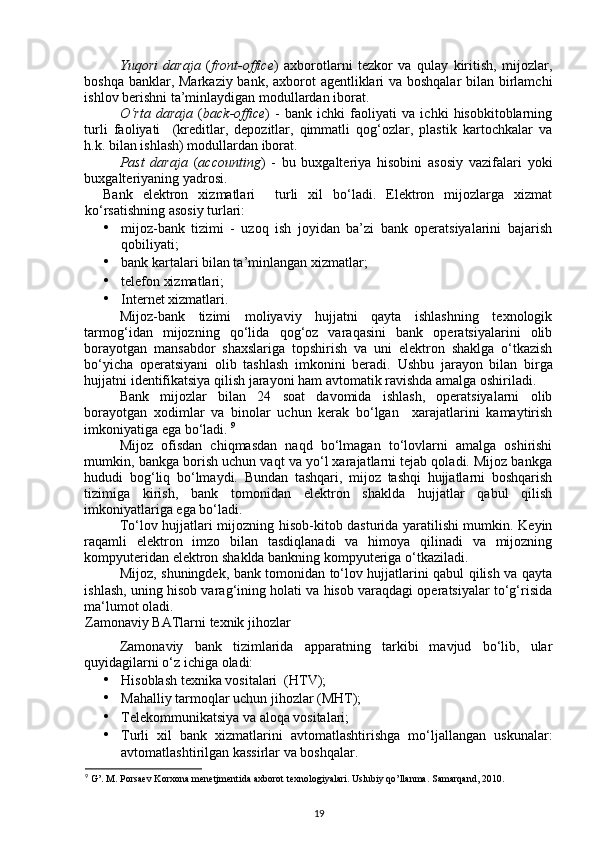 Yuqori   daraja   ( front-office )   axborotlarni   tezkor   va   qulay   kiritish,   mijozlar,
boshqa banklar, Markaziy bank, axborot agentliklari  va boshqalar  bilan birlamchi
ishlov berishni ta’minlaydigan modullardan iborat. 
O‘rta   daraja   ( back-office )   -   bank   ichki   faoliyati   va   ichki   hisobkitoblarning
turli   faoliyati     (kreditlar,   depozitlar,   qimmatli   qog‘ozlar,   plastik   kartochkalar   va
h.k. bilan ishlash) modullardan iborat. 
Past   daraja   ( accounting )   -   bu   buxgalteriya   hisobini   asosiy   vazifalari   yoki
buxgalteriyaning yadrosi. 
Bank   elektron   xizmatlari     turli   xil   bo‘ladi.   Elektron   mijozlarga   xizmat
ko‘rsatishning asosiy turlari: 
• mijoz-bank   tizimi   -   uzoq   ish   joyidan   ba’zi   bank   operatsiyalarini   bajarish
qobiliyati; 
• bank kartalari bilan ta’minlangan xizmatlar; 
• telefon xizmatlari; 
• Internet xizmatlari. 
Mijoz-bank   tizimi   moliyaviy   hujjatni   qayta   ishlashning   texnologik
tarmog‘idan   mijozning   qo‘lida   qog‘oz   varaqasini   bank   operatsiyalarini   olib
borayotgan   mansabdor   shaxslariga   topshirish   va   uni   elektron   shaklga   o‘tkazish
bo‘yicha   operatsiyani   olib   tashlash   imkonini   beradi.   Ushbu   jarayon   bilan   birga
hujjatni identifikatsiya qilish jarayoni ham avtomatik ravishda amalga oshiriladi. 
Bank   mijozlar   bilan   24   soat   davomida   ishlash,   operatsiyalarni   olib
borayotgan   xodimlar   va   binolar   uchun   kerak   bo‘lgan     xarajatlarini   kamaytirish
imkoniyatiga ega bo‘ladi.  9
 
Mijoz   ofisdan   chiqmasdan   naqd   bo‘lmagan   to‘lovlarni   amalga   oshirishi
mumkin, bankga borish uchun vaqt va yo‘l xarajatlarni tejab qoladi. Mijoz bankga
hududi   bog‘liq   bo‘lmaydi.   Bundan   tashqari,   mijoz   tashqi   hujjatlarni   boshqarish
tizimiga   kirish,   bank   tomonidan   elektron   shaklda   hujjatlar   qabul   qilish
imkoniyatlariga ega bo‘ladi. 
To‘lov hujjatlari mijozning hisob-kitob dasturida yaratilishi mumkin. Keyin
raqamli   elektron   imzo   bilan   tasdiqlanadi   va   himoya   qilinadi   va   mijozning
kompyuteridan elektron shaklda bankning kompyuteriga o‘tkaziladi. 
Mijoz, shuningdek, bank tomonidan to‘lov hujjatlarini qabul qilish va qayta
ishlash, uning hisob varag‘ining holati va hisob varaqdagi operatsiyalar to‘g‘risida
ma‘lumot oladi. 
Zamonaviy BATlarni texnik jihozlar 
Zamonaviy   bank   tizimlarida   apparatning   tarkibi   mavjud   bo‘lib,   ular
quyidagilarni o‘z ichiga oladi: 
• Hisoblash texnika vositalari  (HTV); 
• Mahalliy tarmoqlar uchun jihozlar (MHT); 
• Telekommunikatsiya va aloqa vositalari; 
• Turli   xil   bank   xizmatlarini   avtomatlashtirishga   mo‘ljallangan   uskunalar:
avtomatlashtirilgan kassirlar va boshqalar. 
9
 G’. M. Porsaev Korxona menetjmentida axborot texnologiyalari. Uslubiy qo’llanma. Samarqand, 2010. 
19 