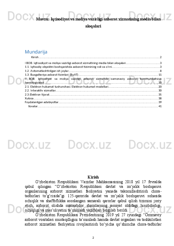 Mavzu:   Iqtisodiyot va moliya vazirligi axborot xizmatining media bilan
aloqalari
Mundarija
Kirish .................................................................................................................................................... 2
I BOB. Iqtisodiyot va moliya vazirligi axborot xizmatining media bilan aloqalari ......................................... 3
1.1. Iqtisodiy obyektni boshqarishda axborot tizimining roli va o‘rni .......................................................... 3
1.2. Avtomatlashtirilgan ish joylar ............................................................................................................... 8
1.3. Buxgalteriya axborot tizimlari (BuAT) ................................................................................................. 11
II   BOB.   Iqtisodiyot   va   moliya   vazirligi   axborot   xizmatida   zamonaviy   axborot   kommunikatsiya
texnologiyalari ........................................................................................................................................... 20
2.1. Elektron hukumat tushunchasi. Elektron hukumat modellari ............................................................. 20
2.2. Interaktiv xizmatlar. ............................................................................................................................ 30
2.3.Elektron tijorat ..................................................................................................................................... 35
Xulosa ........................................................................................................................................................ 38
Foydalanilgan adabiyotlar .......................................................................................................................... 39
Ilovalar ................................................................................................................................................... 41
Kirish
O‘zbekiston   Respublikasi   Vazirlar   Mahkamasining   2018   yil   17   fevralda
qabul   qilingan   “O‘zbekiston   Respublikasi   davlat   va   xo‘jalik   boshqaruvi
organlarining   axborot   xizmatlari   faoliyatini   yanada   takomillashtirish   chora-
tadbirlari   to‘g‘risida”gi   125-qarorida   davlat   va   xo‘jalik   boshqaruvi   sohasida
ochiqlik   va   shaffoflikka   asoslangan   samarali   qarorlar   qabul   qilish   tizimini   joriy
etish,   axborot   olishda   mansabdor   shaxslarning   jamiyat   oldidagi   hisobdorligi,
ochiqligi va mas’uliyatini ta’minlash vazifalari belgilab berildi.
O‘zbekiston   Respublikasi   Prezidentining   2019   yil   27   iyundagi   “Ommaviy
axborot vositalari mustaqilligini ta’minlash hamda davlat organlari va tashkilotlari
axborot   xizmatlari   faoliyatini   rivojlantirish   bo‘yicha   qo‘shimcha   chora-tadbirlar
2 