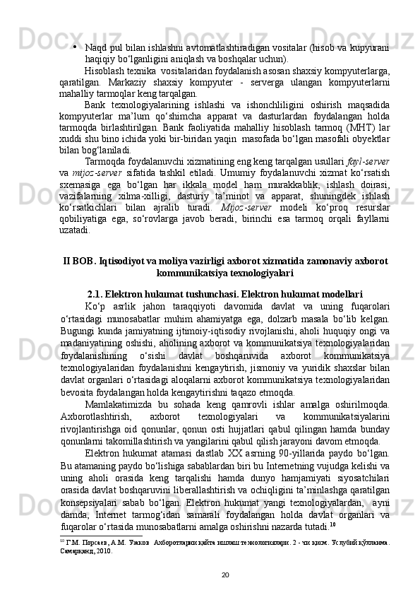 • Naqd pul bilan ishlashni avtomatlashtiradigan vositalar (hisob va kupyurani
haqiqiy bo‘lganligini aniqlash va boshqalar uchun). 
Hisoblash texnika  vositalaridan foydalanish asosan shaxsiy kompyuterlarga,
qaratilgan.   Markaziy   shaxsiy   kompyuter   -   serverga   ulangan   kompyuterlarni
mahalliy tarmoqlar keng tarqalgan. 
Bank   texnologiyalarining   ishlashi   va   ishonchliligini   oshirish   maqsadida
kompyuterlar   ma’lum   qo‘shimcha   apparat   va   dasturlardan   foydalangan   holda
tarmoqda   birlashtirilgan.   Bank   faoliyatida   mahalliy   hisoblash   tarmoq   (MHT)   lar
xuddi shu bino ichida yoki bir-biridan yaqin  masofada bo‘lgan masofali obyektlar
bilan bog‘laniladi. 
Tarmoqda foydalanuvchi xizmatining eng keng tarqalgan usullari  fayl - server
va   mijoz - server   sifatida   tashkil   etiladi.   Umumiy   foydalanuvchi   xizmat   ko‘rsatish
sxemasiga   ega   bo‘lgan   har   ikkala   model   ham   murakkablik,   ishlash   doirasi,
vazifalarning   xilma-xilligi,   dasturiy   ta’minot   va   apparat,   shuningdek   ishlash
ko‘rsatkichlari   bilan   ajralib   turadi.   Mijoz - server   modeli   ko‘proq   resurslar
qobiliyatiga   ega,   so‘rovlarga   javob   beradi,   birinchi   esa   tarmoq   orqali   fayllarni
uzatadi. 
II BOB.   Iqtisodiyot va moliya vazirligi axborot xizmati da zamonaviy axborot
kommunikatsiya texnologiyalari
2.1.   Elektron hukumat tushunchasi.   Elektron hukumat modellari
Ko‘p   asrlik   jahon   taraqqiyoti   davomida   davlat   va   uning   fuqarolari
o‘rtasidagi   munosabatlar   muhim   ahamiyatga   ega,   dolzarb   masala   bo‘lib   kelgan.
Bugungi   kunda  jamiyatning   ijtimoiy-iqtisodiy  rivojlanishi,   aholi   huquqiy   ongi   va
madaniyatining oshishi,   aholining axborot  va  kommunikatsiya  texnologiyalaridan
foydalanishining   o‘sishi   davlat   boshqaruvida   axborot   kommunikatsiya
texnologiyalaridan   foydalanishni   kengaytirish,   jismoniy   va   yuridik   shaxslar   bilan
davlat organlari o‘rtasidagi aloqalarni axborot kommunikatsiya texnologiyalaridan
bevosita foydalangan holda kengaytirishni taqazo etmoqda. 
Mamlakatimizda   bu   sohada   keng   qamrovli   ishlar   amalga   oshirilmoqda.
Axborotlashtirish,   axborot   texnologiyalari   va   kommunikatsiyalarini
rivojlantirishga   oid   qonunlar,   qonun   osti   hujjatlari   qabul   qilingan   hamda   bunday
qonunlarni takomillashtirish va yangilarini qabul qilish jarayoni davom etmoqda. 
Elektron   hukumat   atamasi   dastlab   XX   asrning   90-yillarida   paydo   bo‘lgan.
Bu atamaning paydo bo‘lishiga sabablardan biri bu Internetning vujudga kelishi va
uning   aholi   orasida   keng   tarqalishi   hamda   dunyo   hamjamiyati   siyosatchilari
orasida davlat boshqaruvini liberallashtirish va ochiqligini ta’minlashga qaratilgan
konsepsiyalari   sabab   bo‘lgan.   Elektron   hukumat   yangi   texnologiyalardan,     ayni
damda,   Internet   tarmog‘idan   samarali   foydalangan   holda   davlat   organlari   va
fuqarolar o‘rtasida munosabatlarni amalga oshirishni nazarda tutadi. 10
  
10
  Г . М .  Порсаев ,  А . М .  Узаков     Ахборотларни   қайта   ишлаш   технологиялари .  2 - чи қисм. Услубий қўлланма.
Самарқанд, 2010.
20 