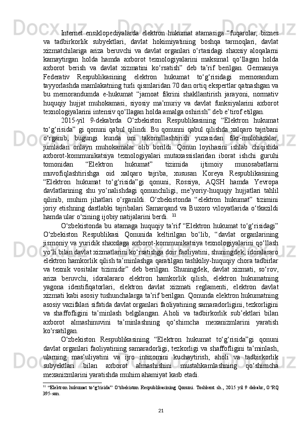 Internet   ensiklopediyalarda   elektron   hukumat   atamasiga   “fuqarolar,   biznes
va   tadbirkorlik   subyektlari,   davlat   hokimiyatining   boshqa   tarmoqlari,   davlat
xizmatchilariga   ariza   beruvchi   va   davlat   organlari   o‘rtasidagi   shaxsiy   aloqalarni
kamaytirgan   holda   hamda   axborot   texnologiyalarini   maksimal   qo‘llagan   holda
axborot   berish   va   davlat   xizmatini   ko‘rsatish”   deb   ta’rif   berilgan.   Germaniya
Federativ   Respublikasining   elektron   hukumat   to‘g‘risidagi   memorandum
tayyorlashda mamlakatning turli qismlaridan 70 dan ortiq ekspertlar qatnashgan va
bu   memorandumda   e-hukumat   “jamoat   fikrini   shakllantirish   jarayoni,   normativ
huquqiy   hujjat   muhokamasi,   siyosiy   ma’muriy   va   davlat   funksiyalarini   axborot
texnologiyalarini intensiv qo‘llagan holda amalga oshirish” deb e’tirof etilgan. 
2015-yil   9-dekabrda   O‘zbekiston   Respublikasining   “Elektron   hukumat
to‘g‘risida”   gi   qonuni   qabul   qilindi.   Bu   qonunni   qabul   qilishda   xalqaro   tajribani
o‘rganib,   bugungi   kunda   uni   takomillashtirish   yuzasidan   fikr-mulohazalar,
jumladan   onlayn   muhokamalar   olib   borildi.   Qonun   loyihasini   ishlab   chiqishda
axborot-kommunikatsiya   texnologiyalari   mutaxassislaridan   iborat   ishchi   guruhi
tomonidan   “Elektron   hukumat”   tizimida   ijtimoiy   munosabatlarni
muvofiqlashtirishga   oid   xalqaro   tajriba,   xususan   Koreya   Respublikasining
“Elektron   hukumat   to‘g‘risida”gi   qonuni,   Rossiya,   AQSH   hamda   Yevropa
davlatlarining   shu   yo‘nalishdagi   qonunchiligi,   me’yoriy-huquqiy   hujjatlari   tahlil
qilinib,   muhim   jihatlari   o‘rganildi.   O‘zbekistonda   “elektron   hukumat”   tizimini
joriy   etishning   dastlabki   tajribalari   Samarqand   va   Buxoro   viloyatlarida   o‘tkazildi
hamda ular o‘zining ijobiy natijalarini berdi.   11
O‘zbekistonda   bu   atamaga   huquqiy   ta’rif   “Elektron   hukumat   to‘g‘risidagi”
O‘zbekiston   Respublikasi   Qonunida   keltirilgan   bo‘lib,   “davlat   organlarining
jismoniy va yuridik shaxslaga axborot-kommunikatsiya texnologiyalarini qo‘llash
yo‘li bilan davlat xizmatlarini ko‘rsatishga doir faoliyatini, shuningdek, idoralararo
elektron hamkorlik qilish ta’minlashga qaratilgan tashkiliy-huquqiy chora tadbirlar
va   texnik   vositalar   tizimidir”   deb   berilgan.   Shuningdek,   davlat   xizmati,   so‘rov,
ariza   beruvchi,   idoralararo   elektron   hamkorlik   qilish,   elektron   hukumatning
yagona   identifiqatorlari,   elektron   davlat   xizmati   reglamenti,   elektron   davlat
xizmati kabi asosiy tushunchalarga ta’rif berilgan. Qonunda elektron hukumatning
asosiy vazifalari sifatida davlat organlari faoliyatining samaradorligini, tezkorligini
va   shaffofligini   ta’minlash   belgilangan.   Aholi   va   tadbirkorlik   sub’ektlari   bilan
axborot   almashinuvini   ta’minlashning   qo‘shimcha   mexanizmlarini   yaratish
ko‘rsatilgan. 
O‘zbekiston   Respublikasining   “Elektron   hukumat   to‘g‘risida”gi   qonuni
davlat organlari faoliyatining samaradorligi, tezkorligi va shaffofligini ta’minlash,
ularning   mas’uliyatini   va   ijro   intizomini   kuchaytirish,   aholi   va   tadbirkorlik
subyektlari   bilan   axborot   almashishini   mustahkamlashning   qo‘shimcha
mexanizmlarini yaratishda muhim ahamiyat kasb etadi. 
11
  “ Elektron   hukumat   to ‘ g ‘ risida ”   O ‘ zbekiston   Respublikasining   Qonuni .   Toshkent   sh.,   2015   yil   9   dekabr,   O‘RQ
395-son.
21 