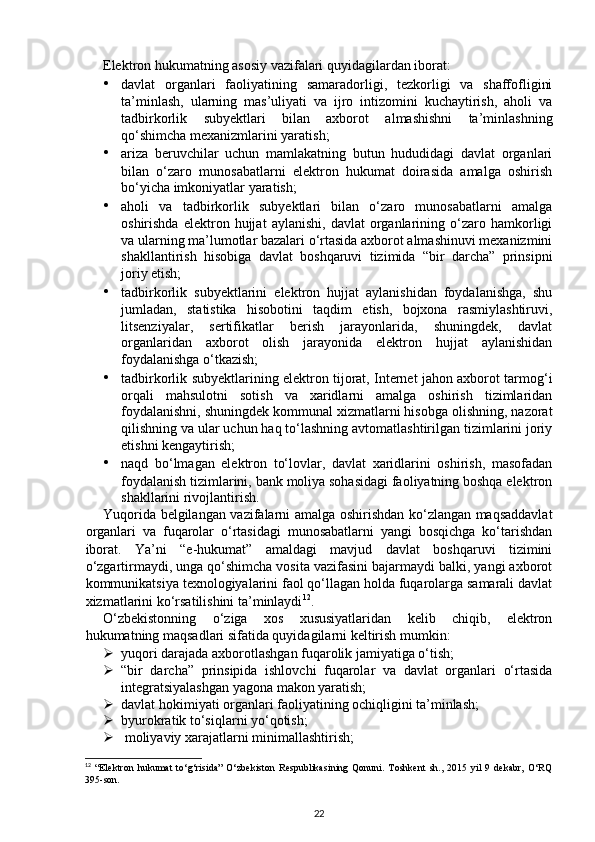 Elektron hukumatning asosiy vazifalari quyidagilardan iborat: 
• davlat   organlari   faoliyatining   samaradorligi,   tezkorligi   va   shaffofligini
ta’minlash,   ularning   mas’uliyati   va   ijro   intizomini   kuchaytirish,   aholi   va
tadbirkorlik   subyektlari   bilan   axborot   almashishni   ta’minlashning
qo‘shimcha mexanizmlarini yaratish; 
• ariza   beruvchilar   uchun   mamlakatning   butun   hududidagi   davlat   organlari
bilan   o‘zaro   munosabatlarni   elektron   hukumat   doirasida   amalga   oshirish
bo‘yicha imkoniyatlar yaratish; 
• aholi   va   tadbirkorlik   subyektlari   bilan   o‘zaro   munosabatlarni   amalga
oshirishda   elektron  hujjat   aylanishi,   davlat   organlarining  o‘zaro  hamkorligi
va ularning ma’lumotlar bazalari o‘rtasida axborot almashinuvi mexanizmini
shakllantirish   hisobiga   davlat   boshqaruvi   tizimida   “bir   darcha”   prinsipni
joriy etish; 
• tadbirkorlik   subyektlarini   elektron   hujjat   aylanishidan   foydalanishga,   shu
jumladan,   statistika   hisobotini   taqdim   etish,   bojxona   rasmiylashtiruvi,
litsenziyalar,   sertifikatlar   berish   jarayonlarida,   shuningdek,   davlat
organlaridan   axborot   olish   jarayonida   elektron   hujjat   aylanishidan
foydalanishga o‘tkazish; 
• tadbirkorlik subyektlarining elektron tijorat, Internet jahon axborot tarmog‘i
orqali   mahsulotni   sotish   va   xaridlarni   amalga   oshirish   tizimlaridan
foydalanishni, shuningdek kommunal xizmatlarni hisobga olishning, nazorat
qilishning va ular uchun haq to‘lashning avtomatlashtirilgan tizimlarini joriy
etishni kengaytirish; 
• naqd   bo‘lmagan   elektron   to‘lovlar,   davlat   xaridlarini   oshirish,   masofadan
foydalanish tizimlarini, bank moliya sohasidagi faoliyatning boshqa elektron
shakllarini rivojlantirish. 
Yuqorida belgilangan vazifalarni amalga oshirishdan ko‘zlangan maqsaddavlat
organlari   va   fuqarolar   o‘rtasidagi   munosabatlarni   yangi   bosqichga   ko‘tarishdan
iborat.   Ya’ni   “e-hukumat”   amaldagi   mavjud   davlat   boshqaruvi   tizimini
o‘zgartirmaydi, unga qo‘shimcha vosita vazifasini bajarmaydi balki, yangi axborot
kommunikatsiya texnologiyalarini faol qo‘llagan holda fuqarolarga samarali davlat
xizmatlarini ko‘rsatilishini ta’minlaydi 12
. 
O‘zbekistonning   o‘ziga   xos   xususiyatlaridan   kelib   chiqib,   elektron
hukumatning maqsadlari sifatida quyidagilarni keltirish mumkin: 
 yuqori darajada axborotlashgan fuqarolik jamiyatiga o‘tish; 
 “bir   darcha”   prinsipida   ishlovchi   fuqarolar   va   davlat   organlari   o‘rtasida
integratsiyalashgan yagona makon yaratish; 
 davlat hokimiyati organlari faoliyatining ochiqligini ta’minlash; 
 byurokratik to‘siqlarni yo‘qotish; 
   moliyaviy xarajatlarni minimallashtirish; 
12
  “Elektron   hukumat   to‘g‘risida”   O‘zbekiston   Respublikasining   Qonuni.   Toshkent   sh.,   2015   yil   9   dekabr,   O‘RQ
395-son.
22