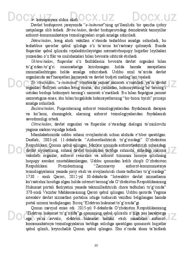  korrupsiyani oldini olish. 
Davlat   boshqaruvi   jarayonida   “ e-hukumat ”ning   qo‘llanilishi   bir   qancha   ijobiy
natijalarga   olib   keladi.   Birinchidan ,   davlat   boshqaruvidagi   demokratik   tamoyillar
axborot-kommunikatsiya texnologiyalari orqali amalga oshiriladi. 
Ikkinchidan ,   keng   aholi   vakillari   o‘rtasida   tashabbus   amalga   oshiriladi,   bu
tashabbus   qarorlar   qabul   qilishga   o‘z   ta’sirini   ko‘rsatmay   qolmaydi.   Bunda
fuqarolar   qabul   qilinishi   rejalashtirilayotgan   normativhuquqiy   hujjatlar   loyihalari
yuzasidan o‘z fikr va mulohazalari bilan bevosita ishtirok etishadi. 
Uchinchidan ,   fuqarolar   o‘z   faolliklarini   bevosita   davlat   organlari   bilan
to‘g‘ridan-to‘g‘ri   munosabatga   kirishmagan   holda   hamda   xarajatlarni
minimallashtirgan   holda   amalga   oshirishadi.   Ushbu   omil   ta’sirida   davlat
organlarida sarf harajatlari kamayadi va davlat budjeti mablag‘lari tejaladi. 
To‘rtinchidan , “ e-hukumat ” vositasida jamoat nazorati o‘rnatiladi, ya’ni davlat
organlari  faoliyati ustidan keng omma, shu jumladan, hokimiyatning bir  tarmog‘i
ustidan boshqa hokimyati tarmog‘i nazorati o‘rnatiladi. Bu bilan faqatgina jamoat
nazoratigina emas, shu bilan birgalikda hokimiyatlarning “bir-birini tiyish” prinsipi
amalga oshiriladi. 
Beshinchidan ,   Fuqarolarning   axborot   texnologiyalaridan   foydalanish   darajasi
va   ko‘lami,   shuningdek,   ularning   axborot   texnologiyalaridan   foydalanish
savodxonligi ortadi. 
Oltinchidan ,   davlat   organlari   va   fuqarolar   o‘rtasidagi   dialogni   ta’minlovchi
yagona makon vujudga keladi. 
Mamlakatimizda   ushbu   sohani   rivojlantirish   uchun   alohida   e’tibor   qaratilgan.
Dastlab,   2003-yil   11-dekabrda   “Axborotlashtirish   to‘g‘risidagi”   O‘zbekiston
Respublikasi Qonuni qabul qilingan. Mazkur qonunda axborotlashtirish sohasidagi
davlat   siyosatining,   sohani   davlat   tomonidan   tartibga   solinishi,   sohadagi   maxsus
vakolatli   organlar,   axborot   resurslari   va   axborot   tizinmini   himoya   qilishning
huquqiy   asoslari   mustahkamlangan.   Ushbu   qonundan   kelib   chiqib   O‘zbekiston
Respublikasi   Prezidentining   “Zamonaviy   axborot-kommuniatsiya
texnologiyalarini yanada joriy etish va rivojlantirish chora-tadbirlari to‘g‘risidagi”
1730   -   sonli   Qarori,   2012-yil   30-dekabrda   “Interaktiv   davlat   xizmatlarini
ko‘rsatishni hisobga olgan holda internet tarmog‘ida O‘zbekiston Respublikasining
Hukumat   portali   faoliyatini   yanada   takomillashtirish   chora   tadbirlari   to‘g‘risida”
378-sonli  Vazirlar  Mahkamasining  Qarori qabul qilingan. Ushbu qarorda Yagona
interakiv   davlat   xizmatlari   portalini   ishiga   tushurish   vazifasi   belgilangan   hamda
portal nizomi tasdiqlangan. Biroq “Elektron hukumat to‘g‘risida”gi 
Qonun   mavjud   emas   edi.   2015-yil   9-dekabrda   O‘zbekiston   Respublikasining
“Elektron hukumat  to‘g‘risida”gi qonunning qabul qilinishi  o‘ziga xos harakterga
ega,   ya’ni   avvalo,   elektron   hukumat   tashkil   etish   masalalari   axborot-
kommunikatsiya   texnologiyalarini   tartibga   solishga   qaratilgan   qonunosti   hujjatlar
qabul   qilinib,   keyinchalik   Qonun   qabul   qilingan.   Shu   o‘rinda   shuni   ta’kidlash
23