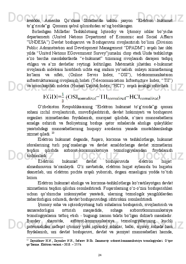 kerakki,   Amerika   Qo‘shma   Shtatlarida   ushbu   jaayon   “Elektron   hukumat
to‘g‘risida”gi  Qonunni qabul qilinishidan so‘ng boshlangan.  
Birlashgan   Millatlar   Tashkilotning   Iqtisodiy   va   Ijtimoiy   ishlar   bo‘yicha
departamenti   (United   Nations   Department   of   Economic   and   Social   Affairs
”UNDESA”)   Davlat   boshqaruvi   va   Boshqaruvni   rivojlantirish   bo‘limi   (Division
Public   Adminstration   and   Development   Management   “DPADM”)   orqali   har   ikki
yilda “United Nations EGovernment Survey”jurnalni  chop etadi.Unda tashkilotga
a’zo   barcha   mamlakatlarda   “e-hukumat”   tiziminig   rivojlanish   darajasi   tadqiq
etilgan   va   a’zo   davlatlar   reytingi   keltirilgan.   Matematik   jihatdan   e-hukumat
rivojlanish   indeksini   hisoblash   uchta   eng   muhim   yo‘nalish:   onlayn   xizmatlarning
ko‘lami   va   sifati,   (Online   Servis   Index,   “OSI”),   telekommunikatsion
infrastrukturaning rivojlanish holati (Telecomunication Infrastucture Index, “TII”)
va inson kapitali indeksi (Human Capital Index, “HCI”)  orqali amalga oshiriladi. 
O‘zbekiston   Respublikasining   “Elektron   hukumat   to‘g‘risida”gi   qonuni
sohani   izchil   rivojlantirish,   muvofiqlashtirish,   davlat   hokimiyati   va   boshqaruvi
organlari   xizmatlaridan   foydalanish,   murojaat   qilishda,   o‘zaro   munosabatlarni
amalga   oshirish   va   faoliyatning   boshqa   qator   sohalarida   aholiga   qulayliklar
yaratishdagi   munosabatlarning   huquqiy   asoslarini   yanada   mustahkamlashga
xizmat qiladi.  13
Elektron   hukumat   deganda,   fuqaro,   korxona   va   tashkilotlarga,   hukumat
idoralarining   turli   pog‘onalariga   va   davlat   amaldorlariga   davlat   xizmatlarini
taqdim   qilishda   axborot-kommunikatsiya   texnologiyalaridan   foydalanish
tushuniladi. 
Elektron  hukumat  davlat  boshqaruvida  elektron  hujjat 
almashinuvini   ta’minlaydi.   O‘z   navbatida,   elektron   hujjat   aylanishi   bu   hujjatni
skanerlab,   uni   elektron   pochta   orqali   yuborish,   degani   emasligini   yodda   to‘tish
lozim. 
Elektron hukumat aholiga va korxona-tashkilotlarga ko‘rsatilayotgan davlat
xizmatlarini taqdim qilishni osonlashtiradi. Fuqarolarning o‘z-o‘zini boshqarishlari
uchun   qo‘shimcha   imkoniyatlar   yaratadi,   ularning   texnologik   yangiliklardan
xabardorligini oshiradi, davlat boshqaruvidagi ishtirokini osonlashtiradi. 
Ijtimoiy soha va iqtisodiyotning turli sohalarini boshqarish, rivojlantirish va
samaradorligini   orttirish   maqsadida,   sohaga   axborotkommunikatsiya
texnologiyalarini   tatbiq   etish   -   bugungi   zamon   talabi   bo‘lgan   dolzarb   masaladir.
Bunday   sharoitda,   axborot-kommunikatsiya   texnologiyalarining   kuchli
potensialidan   nafaqat   ijtimoiy   yoki   iqtisodiy   sohalar,   balki,   siyosiy   sohada   ham
foydalanish,   uni   davlat   boshqaruvi,   davlat   va   jamiyat   munosabatlari   hamda,
13
  Zaynidinov   H.N.,   Zaynalov   N.R.,   Safarov   B.Sh.   Zamonaviy   axborot-kommunikatsiya   texnologiyalari.   O‘quv
qo‘llanma. Elektron variant.– 2018. – 255 b.  
24 