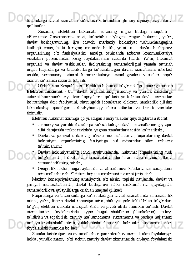 fuqarolarga davlat  xizmatlari ko‘rsatish  kabi  muhim  ijtimoiy-siyosiy jarayonlarda
qo‘llaniladi.  
Xususan,   «Elektron   hukumat»   so‘zining   ingliz   tilidagi   muqobili   -
«Electronic   Government»   so‘zi,   ko‘pchilik   o‘ylagani   singari   hukumat,   ya’ni,
davlat   boshqaruvining,   ijro   etuvchi   markaziy   hokimiyat   tushunchasigagina
taalluqli   emas,   balki   kengroq   ma’noda   bo‘lib,   ya’ni,   u   –   davlat   boshqaruvi
organlarining   o‘z   funksiyalarini   amalga   oshirishda   axborot   kommunikatsiya
vositalari   potensialidan   keng   foydalanishini   nazarda   tutadi.   Ya’ni,   hukumat
organlari   va   davlat   tashkilotlari   faoliyatining   samaradorligini   yanada   orttirish
orqali   fuqarolarga   va   tadbirkorlarga   ko‘rsatiladigan   davlat   xizmatlarini   interfaol
usulda,   zamonaviy   axborot   kommunikatsiya   texnologiyalari   vositalari   orqali
xizmat ko‘rsatish nazarda tutiladi. 
O‘zbekiston Respublikasi “Elektron hukumat to‘g‘risida”gi qonuniga binoan
Elektron   hukumat   -   bu     davlat   organlarining   jismoniy   va   yuridik   shaxslarga
axborot-kommunikatsiya   texnologiyalarini   qo‘llash   yo‘li   bilan   davlat   xizmatlari
ko‘rsatishga   doir   faoliyatini,   shuningdek   idoralararo   elektron   hamkorlik   qilishni
ta’minlashga   qaratilgan   tashkiliyhuquqiy   chora-tadbirlar   va   texnik   vositalar
tizimidir.  
Elektron hukumat tizimiga qo‘yiladigan asosiy talablar quyidagilardan iborat: 
• Jismoniy va yuridik shaxslarga ko‘rsatiladigan davlat xizmatlarining yuqori
sifat darajasida tezkor ravishda, yagona standartlar asosida ko‘rsatilishi; 
• Davlat   va   jamiyat   o‘rtasidagi   o‘zaro   munosabatlarda,   fuqarolarning   davlat
hokimiyati   organlarining   faoliyatiga   oid   axborotlar   bilan   uzluksiz
ta’minlanishi; 
• Davlat   hokimiyatining   ichki   strukturalarida,   hukumat   organlarining   turli
bo‘g‘inlarida,   tashkilot   va   muassasalarda   idoralararo   ichki   munosabatlarda
samaradorlikning ortishi; 
• Geografik   faktor;   hujjat   aylanishi   va   almashinuvi   kabilarda   sarfxarajatlarni
minimallashtirish.  Elektron hujjat almashinuvi tizimini joriy etish. 
Mazkur   konsepsiyalarning   amaliyotda   o‘z   aksini   topishi   natijasida,   davlat   va
jamiyat   munosabatlarida,   davlat   boshqaruvi   ichki   strukturalarida   quyidagicha
samaradorlik va qulayliklarga erishish maqsad qilinadi: 
Fuqarolarga va tadbirkorlarga ko‘rsatiladigan davlat xizmatlarida samaradorlik
ortadi,   ya’ni,   fuqaro   davlat   idorasiga   ariza,   shikoyat   yoki   taklif   bilan   to‘g‘ridan-
to‘g‘ri,   elektron   shaklda   murojaat   etishi   va   javob   olishi   mumkin   bo‘ladi.   Davlat
xizmatlaridan   foydalanishda   tayyor   hujjat   shakllarini   (blankalarni)   on-layn
to‘ldirish  va topshirish,  zaruriy ma’lumotnoma,  ruxsatnoma  va boshqa   hujjatlarni
on-layn tarzda shakllantirib, yuklab olishi, chop etishi kabi interaktiv xizmatlardan
foydalanishi mumkin bo‘ladi. 
Standartlashtirilgan va avtomatlashtirilgan interaktiv xizmatlardan foydalangan
holda, yuridik shaxs,   o‘zi uchun zaruriy davlat xizmatlarida on-layn foydalanishi
25 