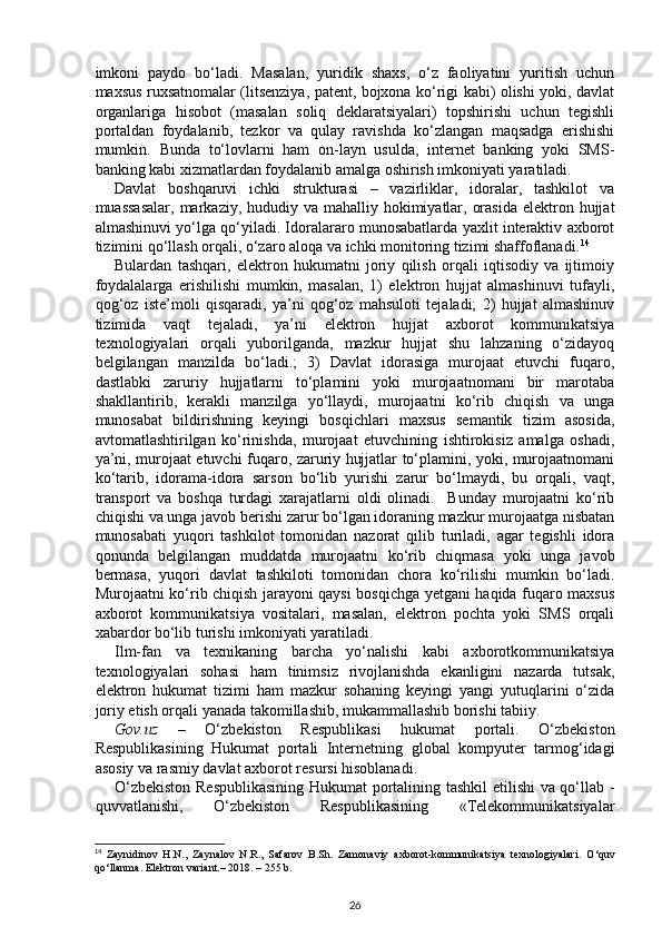 imkoni   paydo   bo‘ladi.   Masalan,   yuridik   shaxs,   o‘z   faoliyatini   yuritish   uchun
maxsus ruxsatnomalar (litsenziya, patent, bojxona ko‘rigi kabi) olishi yoki, davlat
organlariga   hisobot   (masalan   soliq   deklaratsiyalari)   topshirishi   uchun   tegishli
portaldan   foydalanib,   tezkor   va   qulay   ravishda   ko‘zlangan   maqsadga   erishishi
mumkin.   Bunda   to‘lovlarni   ham   on-layn   usulda,   internet   banking   yoki   SMS-
banking kabi xizmatlardan foydalanib amalga oshirish imkoniyati yaratiladi. 
Davlat   boshqaruvi   ichki   strukturasi   –   vazirliklar,   idoralar,   tashkilot   va
muassasalar,  markaziy, hududiy va mahalliy hokimiyatlar, orasida  elektron hujjat
almashinuvi yo‘lga qo‘yiladi. Idoralararo munosabatlarda yaxlit interaktiv axborot
tizimini qo‘llash orqali, o‘zaro aloqa va ichki monitoring tizimi shaffoflanadi. 14
 
Bulardan   tashqari,   elektron   hukumatni   joriy   qilish   orqali   iqtisodiy   va   ijtimoiy
foydalalarga   erishilishi   mumkin,   masalan,   1)   elektron   hujjat   almashinuvi   tufayli,
qog‘oz   iste’moli   qisqaradi,   ya’ni   qog‘oz   mahsuloti   tejaladi;   2)   hujjat   almashinuv
tizimida   vaqt   tejaladi,   ya’ni   elektron   hujjat   axborot   kommunikatsiya
texnologiyalari   orqali   yuborilganda,   mazkur   hujjat   shu   lahzaning   o‘zidayoq
belgilangan   manzilda   bo‘ladi.;   3)   Davlat   idorasiga   murojaat   etuvchi   fuqaro,
dastlabki   zaruriy   hujjatlarni   to‘plamini   yoki   murojaatnomani   bir   marotaba
shakllantirib,   kerakli   manzilga   yo‘llaydi,   murojaatni   ko‘rib   chiqish   va   unga
munosabat   bildirishning   keyingi   bosqichlari   maxsus   semantik   tizim   asosida,
avtomatlashtirilgan   ko‘rinishda,   murojaat   etuvchining   ishtirokisiz   amalga   oshadi,
ya’ni, murojaat etuvchi fuqaro, zaruriy hujjatlar to‘plamini, yoki, murojaatnomani
ko‘tarib,   idorama-idora   sarson   bo‘lib   yurishi   zarur   bo‘lmaydi,   bu   orqali,   vaqt,
transport   va   boshqa   turdagi   xarajatlarni   oldi   olinadi.     Bunday   murojaatni   ko‘rib
chiqishi va unga javob berishi zarur bo‘lgan idoraning mazkur murojaatga nisbatan
munosabati   yuqori   tashkilot   tomonidan   nazorat   qilib   turiladi,   agar   tegishli   idora
qonunda   belgilangan   muddatda   murojaatni   ko‘rib   chiqmasa   yoki   unga   javob
bermasa,   yuqori   davlat   tashkiloti   tomonidan   chora   ko‘rilishi   mumkin   bo‘ladi.
Murojaatni ko‘rib chiqish jarayoni qaysi bosqichga yetgani haqida fuqaro maxsus
axborot   kommunikatsiya   vositalari,   masalan,   elektron   pochta   yoki   SMS   orqali
xabardor bo‘lib turishi imkoniyati yaratiladi. 
Ilm-fan   va   texnikaning   barcha   yo‘nalishi   kabi   axborotkommunikatsiya
texnologiyalari   sohasi   ham   tinimsiz   rivojlanishda   ekanligini   nazarda   tutsak,
elektron   hukumat   tizimi   ham   mazkur   sohaning   keyingi   yangi   yutuqlarini   o‘zida
joriy etish orqali yanada takomillashib, mukammallashib borishi tabiiy. 
Gov.uz   –   O‘zbekiston   Respublikasi   hukumat   portali.   O‘zbekiston
Respublikasining   Hukumat   portali   Internetning   global   kompyuter   tarmog‘idagi
asosiy va rasmiy davlat axborot resursi hisoblanadi. 
O‘zbekiston Respublikasining  Hukumat portalining tashkil etilishi  va qo‘llab -
quvvatlanishi,   O‘zbekiston   Respublikasining   «Telekommunikatsiyalar
14
  Zaynidinov   H.N.,   Zaynalov   N.R.,   Safarov   B.Sh.   Zamonaviy   axborot-kommunikatsiya   texnologiyalari.   O‘quv
qo‘llanma. Elektron variant.– 2018. – 255 b.  
26 
